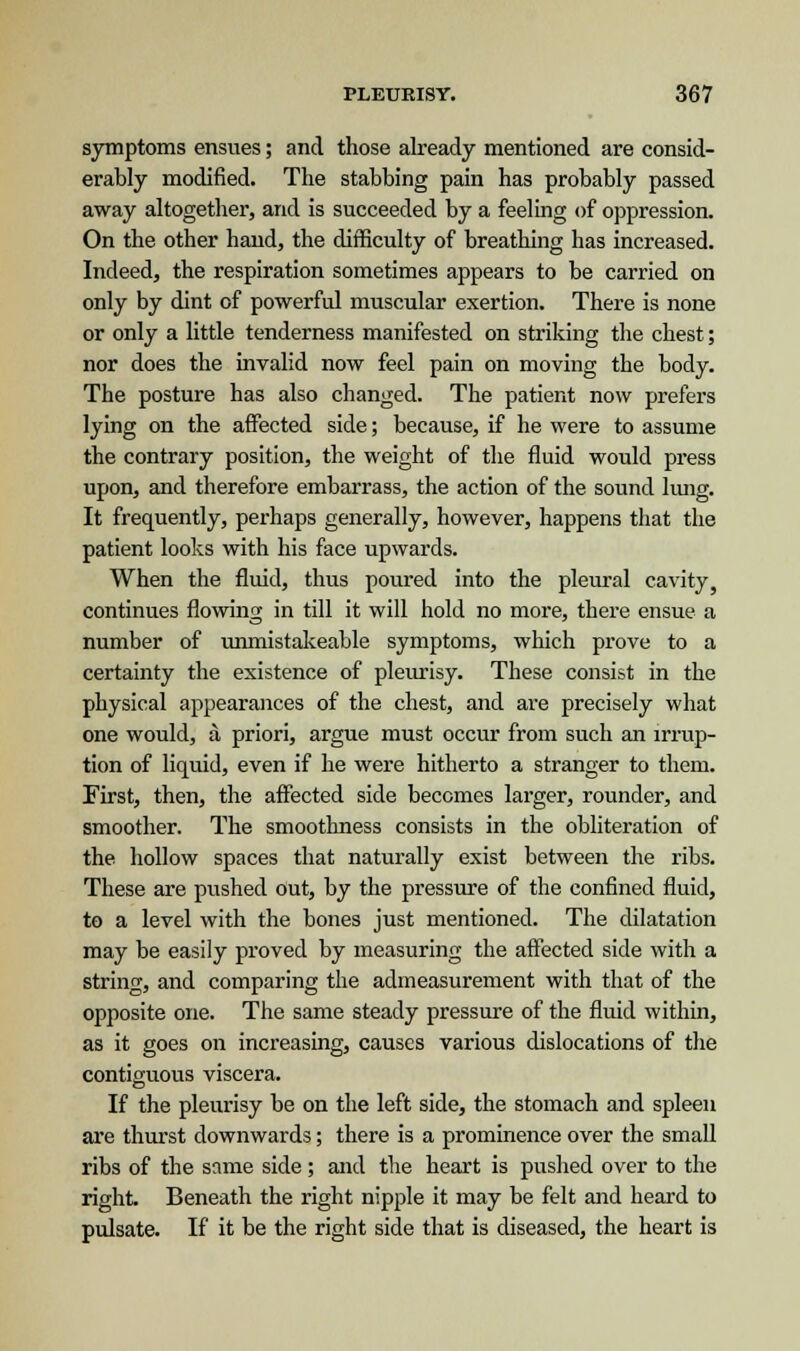 symptoms ensues; and those already mentioned are consid- erably modified. The stabbing pain has probably passed away altogether, arid is succeeded by a feeling of oppression. On the other hand, the difficulty of breathing has increased. Indeed, the respiration sometimes appears to be carried on only by dint of powerful muscular exertion. There is none or only a little tenderness manifested on striking the chest; nor does the invalid now feel pain on moving the body. The posture has also changed. The patient now prefers lying on the affected side; because, if he were to assume the contrary position, the weight of the fluid would press upon, and therefore embarrass, the action of the sound lung. It frequently, perhaps generally, however, happens that the patient looks with his face upwards. When the fluid, thus poured into the pleural cavity, continues flowing in till it will hold no more, there ensue a number of unmistakeable symptoms, which prove to a certainty the existence of pleurisy. These consist in the physical appearances of the chest, and are precisely what one would, a priori, argue must occur from such an irrup- tion of liquid, even if he were hitherto a stranger to them. First, then, the affected side becomes larger, rounder, and smoother. The smoothness consists in the obliteration of the hollow spaces that naturally exist between the ribs. These are pushed out, by the pressure of the confined fluid, to a level with the bones just mentioned. The dilatation may be easily proved by measuring the affected side with a string, and comparing the admeasurement with that of the opposite one. The same steady pressure of the fluid within, as it goes on increasing, causes various dislocations of the contiguous viscera. If the pleurisy be on the left side, the stomach and spleen are thurst downwards; there is a prominence over the small ribs of the same side ; and the heart is pushed over to the right. Beneath the right nipple it may be felt and heard to pulsate. If it be the right side that is diseased, the heart is