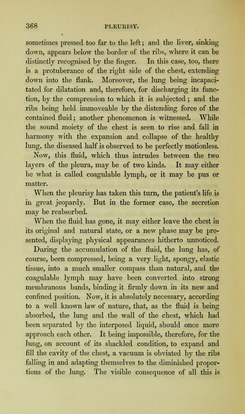 sometimes pressed too far to the left; and the liver, sinking- down, appears below the border of the ribs, where it can be distinctly recognised by the finger. In this case, too, there is a protuberance of the right side of the chest, extending down into the flank. Moreover, the lung being incapaci- tated for dilatation and, therefore, for discharging its func- tion, by the compression to which it is subjected; and the ribs being held immoveable by the distending force of the contained fluid; another phenomenon is witnessed. While the sound moiety of the chest is seen to rise and fall in harmony with the expansion and collapse of the healthy lung, the diseased half is observed to be perfectly motionless. Now, this fluid, which thus intrudes between the two layers of the pleura, may be of two kinds. It may either be what is called coagulable lymph, or it may be pus or matter. When the pleurisy has taken this turn, the patient's life is in great jeopardy. But in the former case, the secretion may be reabsorbed. When the fluid has gone, it may either leave the chest in its original and natural state, or a new phase may be pre- sented, displaying physical appearances hitherto unnoticed. During the accumulation of the fluid, the lung has, of course, been compressed, being a very light, spongy, elastic tissue, into a much smaller compass than natural, and the coagulable lymph may have been converted into strong membranous bands, binding it firmly down in its new and confined position. Now, it is absolutely necessary, according to a well known law of nature, that, as the fluid is being absorbed, the lung and the wall of the chest, which had been separated by the interposed liquid, should once more approach each other. It being impossible, therefore, for the lung, on account of its shackled condition, to expand and fill the cavity of the chest, a vacuum is obviated by the ribs falling in and adapting themselves to the diminished propor- tions of the lung. The visible consequence of all this is