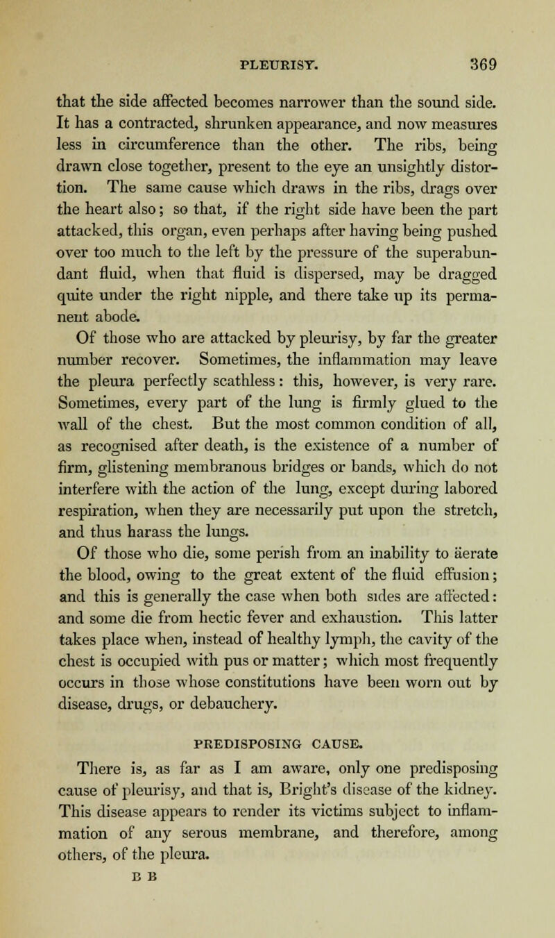that the side affected becomes narrower than the sound side. It has a contracted, shrunken appearance, and now measures less in circumference than the other. The ribs, being drawn close together, present to the eye an unsightly distor- tion. The same cause which draws in the ribs, drags over the heart also; so that, if the right side have been the part attacked, this organ, even perhaps after having being pushed over too much to the left by the pressure of the superabun- dant fluid, when that fluid is dispersed, may be dragged quite under the right nipple, and there take up its perma- nent abode. Of those who are attacked by pleurisy, by far the greater number recover. Sometimes, the inflammation may leave the pleura perfectly scathless: this, however, is very rare. Sometimes, every part of the lung is firmly glued to the wall of the chest. But the most common condition of all, as recognised after death, is the existence of a number of firm, glistening membranous bridges or bands, which do not interfere with the action of the lung, except during labored respiration, when they are necessarily put upon the stretch, and thus harass the lungs. Of those who die, some perish from an inability to aerate the blood, owing to the great extent of the fluid effusion; and this is generally the case when both sides are affected: and some die from hectic fever and exhaustion. This latter takes place when, instead of healthy lymph, the cavity of the chest is occupied with pus or matter; which most frequently occurs in those whose constitutions have been worn out by disease, drugs, or debauchery. PREDISPOSING CAUSE. There is, as far as I am aware, only one predisposing cause of pleurisy, and that is, Bright's disease of the kidney. This disease appears to render its victims subject to inflam- mation of any serous membrane, and therefore, among others, of the pleura. B B