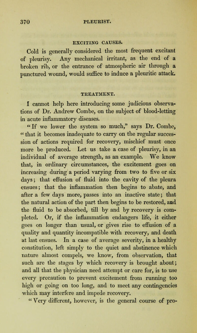 EXCITING CAUSES. Cold is generally considered the most frequent excitant of pleurisy. Any mechanical irritant, as the end of a broken rib, or the entrance of atmospheric air through a punctured wound, would suffice to induce a pleuritic attack. TREATMENT. I cannot help here introducing some judicious observa- tions of Dr. Andrew Combe, on the subject of blood-letting in acute inflammatory diseases. If we lower the system so much, says Dr. Combe,  that it becomes inadequate to carry on the regular succes- sion of actions required for recovery, mischief must once more be produced. Let us take a case of pleurisy, in an individual of average strength, as an example. We know that, in ordinary circumstances, the excitement goes on increasing during a period varying from two to five or six days; that effusion of fluid into the cavity of the pleura ensues; that the inflammation then begins to abate, and after a few days more, passes into an inactive state; that the natural action of the part then begins to be restored, and the fluid to be absorbed, till by and by recovery is com- pleted. Or, if the inflammation endangers life, it either goes on longer than usual, or gives rise to effusion of a quality and quantity incompatible with recovery, and death at last ensues. In a case of average severity, in a healthy constitution, left simply to the quiet and abstinence which nature almost compels, we know, from observation, that such are the stages by which recovery is brought about; and all that the physician need attempt or care for, is to use every precaution to prevent excitement from running too high or going on too long, and to meet any contingencies which may interfere and impede recovery.  Very different, however, is the general course of pro-