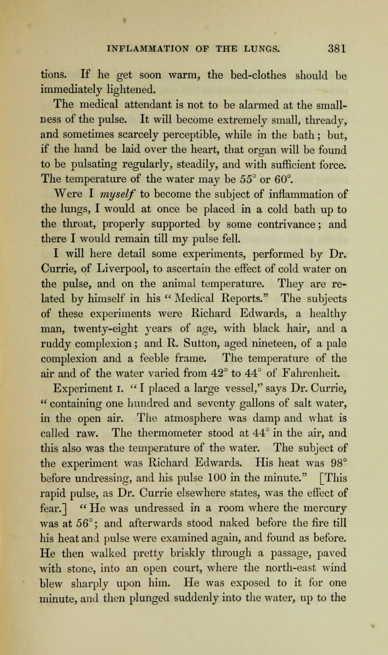 tions. If he get soon warm, the bed-clothes should be immediately lightened. The medical attendant is not to be alarmed at the small- ness of the pulse. It will become extremely small, thready, and sometimes scarcely perceptible, while in the bath; but, if the hand be laid over the heart, that organ will be found to be pulsating regularly, steadily, and with sufficient force. The temperature of the water may be 55° or 60°. Were I myself to become the subject of inflammation of the lungs, I would at once be placed in a cold bath up to the throat, properly supported by some contrivance; and there I would remain till my pulse fell. I will here detail some experiments, performed by Dr. Currie, of Liverpool, to ascertain the effect of cold water on the pulse, and on the animal temperature. They are re- lated by himself in his  Medical Reports. The subjects of these experiments were Richard Edwards, a healthy man, twenty-eight years of age, with black hair, and a ruddy complexion; and R. Sutton, aged nineteen, of a pale complexion and a feeble frame. The temperature of the air and of the water varied from 42° to 44° of Fahrenheit. Experiment I.  I placed a large vessel, says Dr. Currie,  containing one hundred and seventy gallons of salt water, in the open air. The atmosphere was damp and what is called raw. The thermometer stood at 44° in the air, and this also was the temperature of the water. The subject of the experiment was Richard Edwards. His heat was 98° before undressing, and his pulse 100 in the minute. [This rapid pulse, as Dr. Currie elsewhere states, was the effect of fear.]  He was undressed in a room where the mercury was at 56°; and afterwards stood naked before the fire till his heat and pulse were examined again, and found as before. He then walked pretty briskly through a passage, paved with stone, into an open court, where the north-east wind blew sharply upon him. He was exposed to it for one minute, and then plunged suddenly into the water, up to the