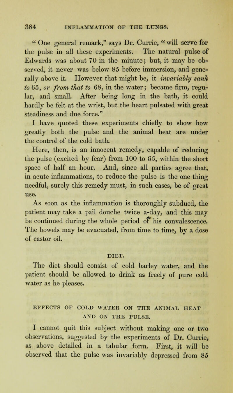  One general remark, says Dr. Currie,  will serve for the pulse in all these experiments. The natural pulse of Edwards was about 70 in the minute; but, it may be ob- served, it never was below 85 before immersion, and gene- rally above it. However that might be, it invariably sank to 65, or from that to 68, in the water; became firm, regu- lar, and small. After being long in the bath, it could hardly be felt at the wrist, but the heart pulsated with great steadiness and due force. I have quoted these experiments chiefly to show how greatly both the pulse and the animal heat are under the control of the cold bath. Here, then, is an innocent remedy, capable of reducing the pulse (excited by fear) from 100 to 65, within the short space of half an hour. And, since all parties agree that, in acute inflammations, to reduce the pulse is the one thing needful, surely this remedy must, in such cases, be of great use. As soon as the inflammation is thoroughly subdued, the patient may take a pail douche twice a-day, and this may be continued during the whole period of his convalescence. The bowels may be evacuated, from time to time, by a dose of castor oil. DIET. The diet should consist of cold barley water, and the patient should be allowed to drink as freely of pure cold water as he pleases. EFFECTS OF COLD WATER ON THE ANIMAL HEAT AND ON THE PULSE. I cannot quit this subject without making one or two observations, suggested by the experiments of Dr. Currie, as above detailed in a tabular form. First, it will be observed that the pulse was invariably depressed from 85