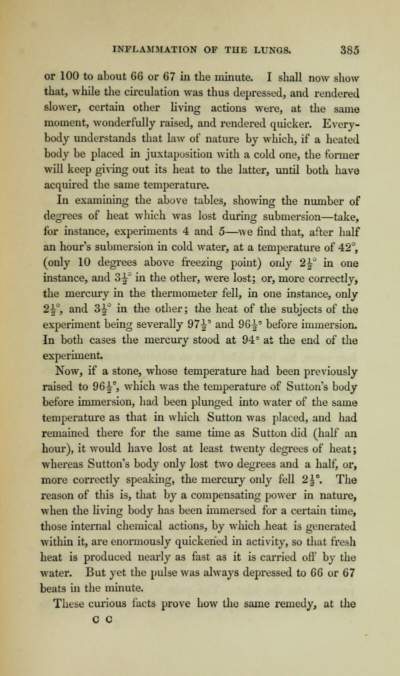 or 100 to about 66 or 67 in the minute. I shall now show that, while the circulation was thus depressed, and rendered slower, certain other living actions were, at the same moment, wonderfully raised, and rendered quicker. Every- body understands that law of nature by which, if a heated body be placed in juxtaposition with a cold one, the former will keep giving out its heat to the latter, until both have acquired the same temperature. In examining the above tables, showing the number of degrees of heat which was lost during submersion—take, for instance, experiments 4 and 5—we find that, after half an hour's submersion in cold water, at a temperature of 42°, (only 10 degrees above freezing point) ordy 2^° in one instance, and 3^° in the other, were lost; or, more correctly, the mercury in the thermometer fell, in one instance, oidy 2^°, and 3^° in the other; the heat of the subjects of the experiment being severally 97-|° and 96^° before immersion. In both cases the mercury stood at 94° at the end of the experiment. Now, if a stone, whose temperature had been previously raised to 96^°, which was the temperature of Sutton's body before immersion, had been plunged into water of the same temperature as that in which Sutton was placed, and had remained there for the same time as Sutton did (half an hour), it would have lost at least twenty degrees of heat; whereas Sutton's body only lost two degrees and a half, or, more correctly speaking, the mercury only fell 2|°. The reason of this is, that by a compensating power in nature, when the living body has been immersed for a certain tune, those internal chemical actions, by which heat is generated within it, are enormously quickened in activity, so that fresh heat is produced nearly as fast as it is carried off by the water. But yet the pulse was always depressed to 66 or 67 beats in the minute. These curious facts prove how the same remedy, at the c c