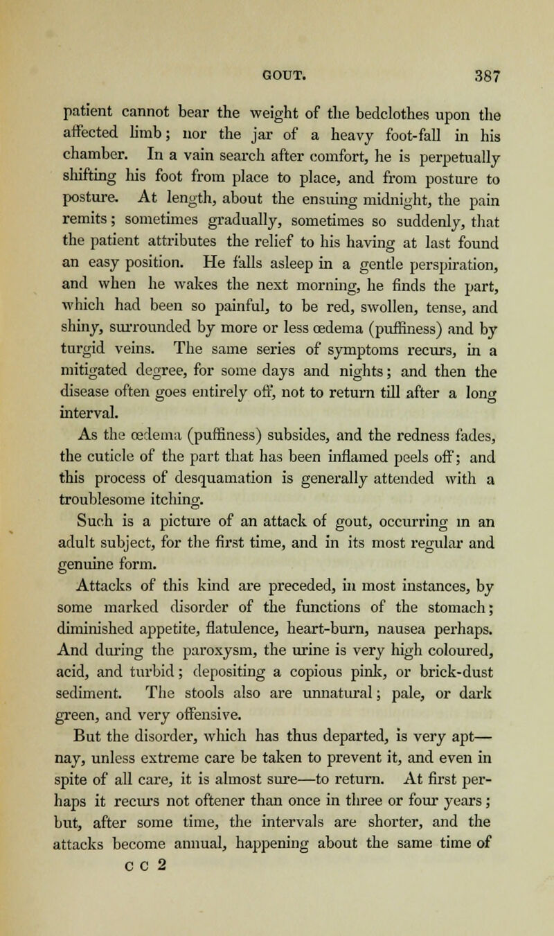 patient cannot bear the weight of the bedclothes upon the affected limb; nor the jar of a heavy foot-fall in his chamber. In a vain search after comfort, he is perpetually shifting his foot from place to place, and from posture to posture. At length, about the ensuing midnight, the pain remits; sometimes gradually, sometimes so suddenly, that the patient attributes the relief to his having at last found an easy position. He falls asleep in a gentle perspiration, and when he wakes the next morning, he finds the part, which had been so painful, to be red, swollen, tense, and shiny, surrounded by more or less oedema (puifiness) and by turgid veins. The same series of symptoms recurs, in a mitigated degree, for some days and nights; and then the disease often goes entirely off, not to return till after a lone interval. As the oedema (puffiness) subsides, and the redness fades, the cuticle of the part that has been inflamed peels off; and this process of desquamation is generally attended with a troublesome itching. Such is a picture of an attack of gout, occurring in an adult subject, for the first time, and in its most regular and genuine form. Attacks of this kind are preceded, in most instances, by some marked disorder of the functions of the stomach; diminished appetite, flatulence, heart-burn, nausea perhaps. And during the paroxysm, the urine is very high coloured, acid, and turbid; depositing a copious pink, or brick-dust sediment. The stools also are unnatural; pale, or dark green, and very offensive. But the disorder, which has thus departed, is very apt— nay, unless extreme care be taken to prevent it, and even in spite of all care, it is almost sure—to return. At first per- haps it recurs not oftener than once in three or four years; but, after some time, the intervals are shorter, and the attacks become annual, happening about the same time of CC 2