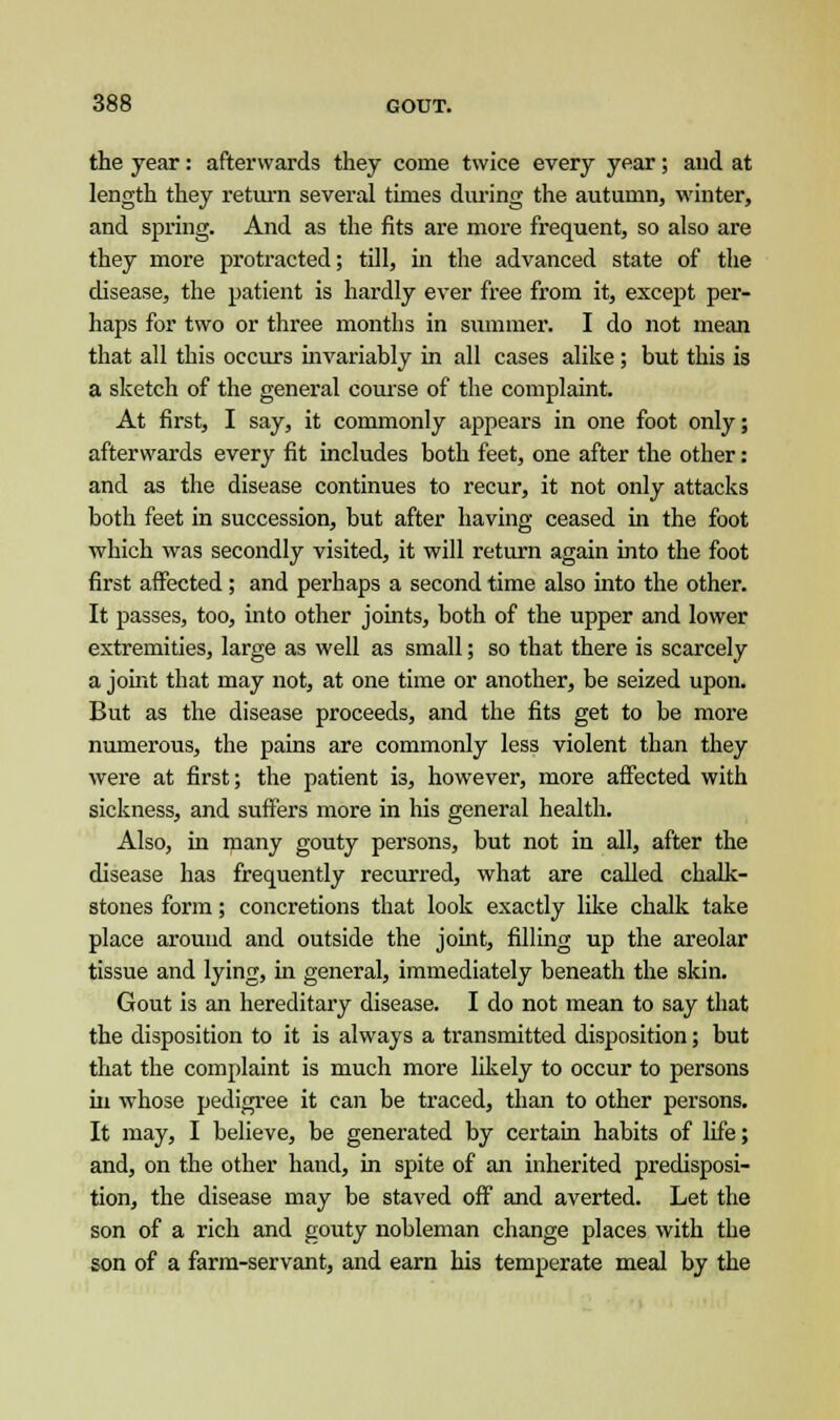 the year: afterwards they come twice every year; and at length they return several times during the autumn, winter, and spring. And as the fits are more frequent, so also are they more protracted; till, in the advanced state of the disease, the patient is hardly ever free from it, except per- haps for two or three months in summer. I do not mean that all this occurs invariably in all cases alike ; but this is a sketch of the general course of the complaint. At first, I say, it commonly appears in one foot only; afterwards every fit includes both feet, one after the other: and as the disease continues to recur, it not only attacks both feet in succession, but after having ceased in the foot which was secondly visited, it will return again into the foot first affected ; and perhaps a second time also into the other. It passes, too, into other joints, both of the upper and lower extremities, large as well as small; so that there is scarcely a joint that may not, at one time or another, be seized upon. But as the disease proceeds, and the fits get to be more numerous, the pains are commonly less violent than they were at first; the patient is, however, more affected with sickness, and suffers more in his general health. Also, in many gouty persons, but not in all, after the disease has frequently recurred, what are called chalk- stones form; concretions that look exactly like chalk take place around and outside the joint, filling up the areolar tissue and lying, in general, immediately beneath the skin. Gout is an hereditary disease. I do not mean to say that the disposition to it is always a transmitted disposition; but that the complaint is much more likely to occur to persons in whose pedigree it can be traced, than to other persons. It may, I believe, be generated by certain habits of life; and, on the other hand, in spite of an inherited predisposi- tion, the disease may be staved off and averted. Let the son of a rich and gouty nobleman change places with the son of a farm-servant, and earn his temperate meal by the