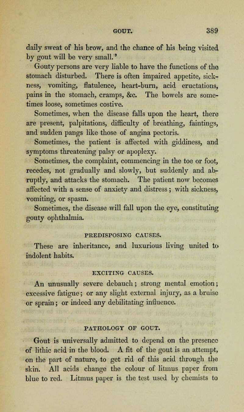 daily sweat of his brow, and the chance of his being visited by gout will be very small.1' Gouty persons are very liable to have the functions of the stomach disturbed. There is often impaired appetite, sick- ness, vomiting, flatulence, heart-burn, acid eructations, pains in the stomach, cramps, &c. The bowels are some- times loose, sometimes costive. Sometimes, when the disease falls upon the heart, there are present, palpitations, difficulty of breathing, faintings, and sudden pangs like those of angina pectoris. Sometimes, the patient is affected with giddiness, and symptoms threatening palsy or apoplexy. Sometimes, the complaint, commencing in the toe or foot, recedes, not gradually and slowly, but suddenly and ab- ruptly, and attacks the stomach. The patient now becomes affected with a sense of anxiety and distress ; with sickness, vomiting, or spasm. Sometimes, the disease will fall upon the eye, constituting gouty ophthalmia. PREDISPOSING CAUSES. These are inheritance, and luxurious living united to indolent habits. EXCITING CAUSES. An unusually severe debauch; strong mental emotion; excessive fatigue; or any slight external injury, as a bruise or sprain; or indeed any debilitating influence. PATHOLOGY OF GOUT. Gout is universally admitted to depend on the presence of lithic acid in the blood. A fit of the gout is an attempt, on the part of nature, to get rid of this acid through the skin. All acids change the colour of litmus paper from blue to red. Litmus paper is the test used by chemists to