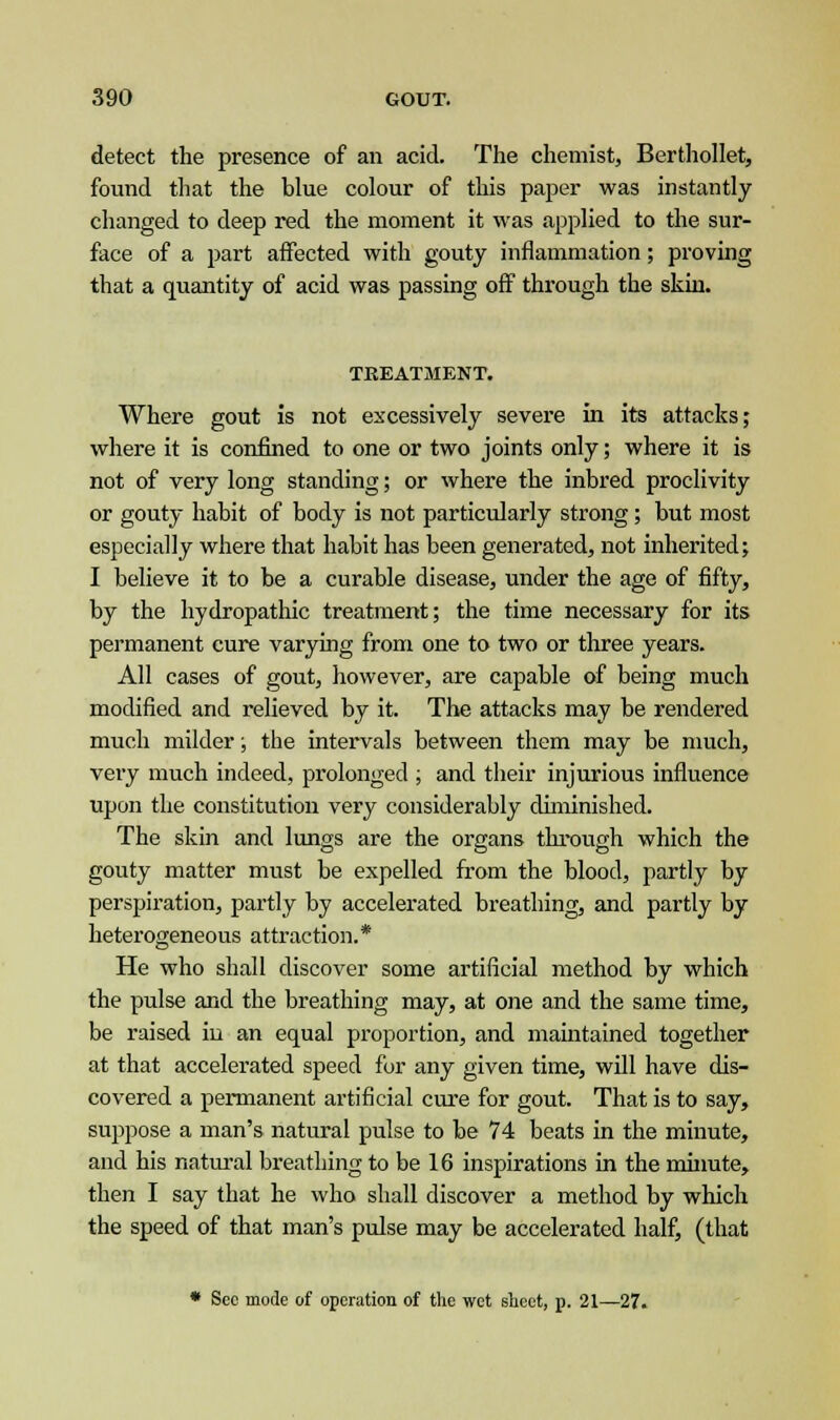 detect the presence of an acid. The chemist, Berthollet, found that the blue colour of this paper was instantly changed to deep red the moment it was applied to the sur- face of a part affected with gouty inflammation; proving that a quantity of acid was passing off through the skin. TREATMENT. Where gout is not excessively severe in its attacks; where it is confined to one or two joints only; where it is not of very long standing; or where the inbred proclivity or gouty habit of body is not particularly strong; but most especially where that habit has been generated, not inherited; I believe it to be a curable disease, under the age of fifty, by the hydropathic treatment; the time necessary for its permanent cure varying from one to two or three years. All cases of gout, however, are capable of being much modified and relieved by it. The attacks may be rendered much milder; the intervals between them may be much, very much indeed, prolonged ; and their injurious influence upon the constitution very considerably diminished. The skin and lungs are the organs through which the gouty matter must be expelled from the blood, partly by perspiration, partly by accelerated breathing, and partly by heterogeneous attraction.* He who shall discover some artificial method by which the pulse and the breathing may, at one and the same time, be raised in an equal proportion, and maintained together at that accelerated speed for any given time, will have dis- covered a permanent artificial cure for gout. That is to say, suppose a man's natural pulse to be 74 beats in the minute, and his natural breathing to be 16 inspirations in the minute, then I say that he who shall discover a method by which the speed of that man's pulse may be accelerated half, (that * Sec mode of operation of the wet sheet, p. 21—27.