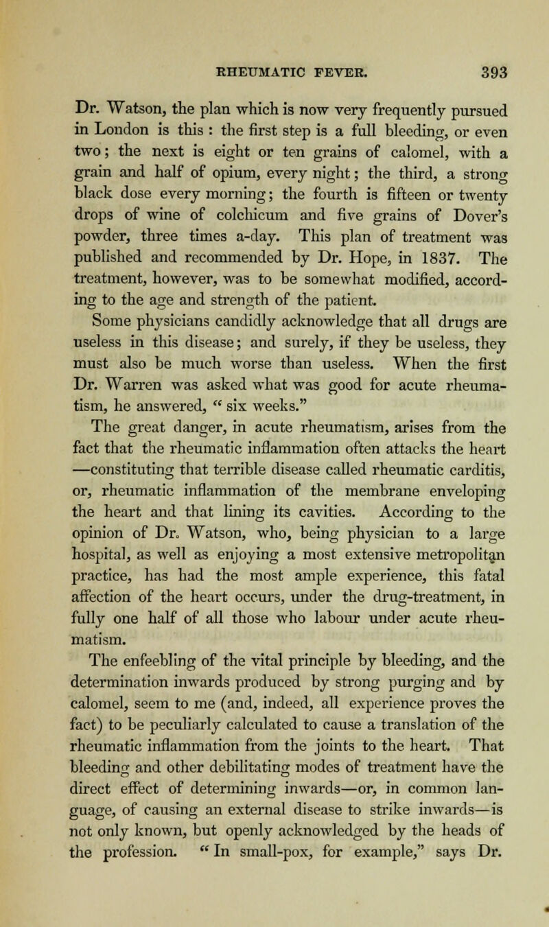 Dr. Watson, the plan which is now very frequently pursued in London is this : the first step is a full bleeding, or even two; the next is eight or ten grains of calomel, with a grain and half of opium, every night; the third, a strong black dose every morning; the fourth is fifteen or twenty drops of wine of colchicum and five grains of Dover's powder, three times a-day. This plan of treatment was published and recommended by Dr. Hope, in 1837. The treatment, however, was to be somewhat modified, accord- ing to the age and strength of the patient. Some physicians candidly acknowledge that all drugs are useless in this disease; and surely, if they be useless, they must also be much worse tban useless. When the first Dr. Warren was asked what was good for acute rheuma- tism, he answered,  six weeks. The great clanger, in acute rheumatism, arises from the fact that the rheumatic inflammation often attacks the heart —constituting that terrible disease called rheumatic carditis, or, rheumatic inflammation of the membrane enveloping the heart and that lining its cavities. According to the opinion of Dr. Watson, who, being physician to a large hospital, as well as enjoying a most extensive metropolitan practice, has had the most ample experience, this fatal affection of the heart occurs, under the drug-treatment, in fully one half of all those who labour under acute rheu- matism. The enfeebling of the vital principle by bleeding, and the determination inwards produced by strong purging and by calomel, seem to me (and, indeed, all experience proves the fact) to be peculiarly calculated to cause a translation of the rheumatic inflammation from the joints to the heart. That bleeding and other debilitating modes of treatment have the direct effect of determining inwards—or, in common lan- guage, of causing an external disease to strike inwards—is not only known, but openly acknowledged by the heads of the profession.  In small-pox, for example, says Dr.