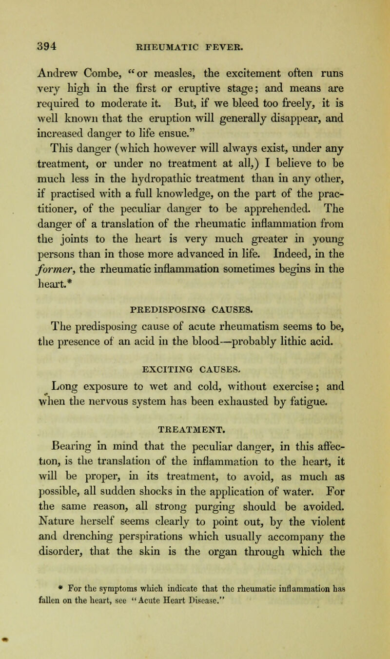 Andrew Combe, or measles, the excitement often runs very high in the first or eruptive stage; and means are required to moderate it. But, if we bleed too freely, it is well known that the eruption will generally disappear, and increased danger to life ensue. This danger (which however will always exist, under any treatment, or under no treatment at all,) I believe to be much less in the hydropatluc treatment than in any other, if practised with a full knowledge, on the part of the prac- titioner, of the peculiar danger to be apprehended. The danger of a translation of the rheumatic inflammation from the joints to the heart is very much greater in young persons than in those more advanced in life. Indeed, in the former, the rheumatic inflammation sometimes begins in the heart.* PREDISPOSING CAUSES. The predisposing cause of acute rheumatism seems to be, the presence of an acid in the blood—probably lithic acid. EXCITING CAUSES. Long exposure to wet and cold, without exercise; and when the nervous system has been exhausted by fatigue. TREATMENT. Bearing in mind that the peculiar danger, in this affec- tion, is the translation of the inflammation to the heart, it will be proper, in its treatment, to avoid, as much as possible, all sudden shocks in the application of water. For the same reason, all strong purging should be avoided. Nature herself seems clearly to point out, by the violent and drenching perspirations which usually accompany the disorder, that the skin is the organ through which the * For the symptoms which indicate that the rheumatic inflammation has fallen on the heart, see Acute Heart Disease.