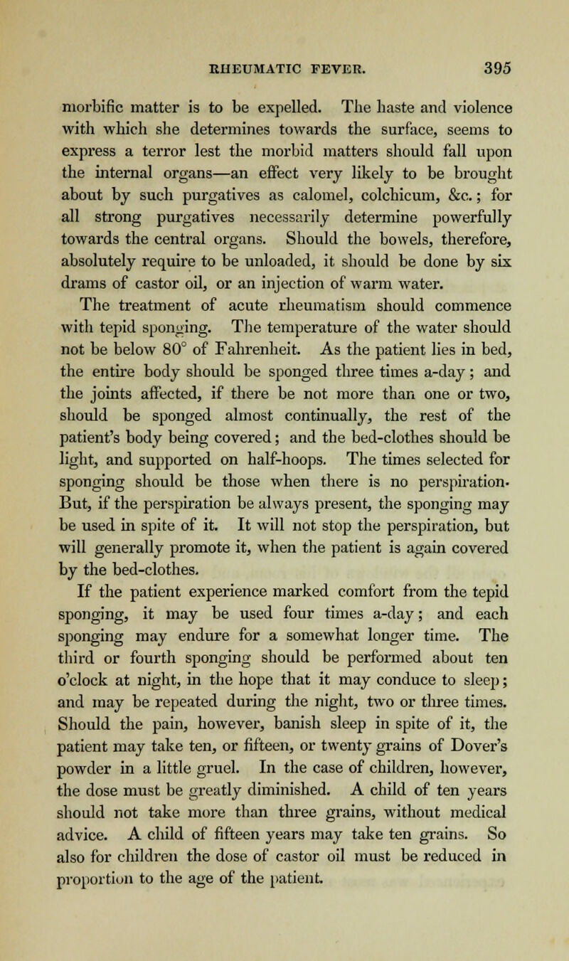 morbific matter is to be expelled. The haste and violence with which she determines towards the surface, seems to express a terror lest the morbid matters should fall upon the internal organs—an effect very likely to be brought about by such purgatives as calomel, colchicum, &c.; for all strong purgatives necessarily determine powerfully towards the central organs. Should the bowels, therefore, absolutely require to be unloaded, it should be done by six drams of castor oil, or an injection of warm water. The treatment of acute rheumatism should commence with tepid sponging. The temperature of the water should not be below 80° of Fahrenheit. As the patient lies in bed, the entire body should be sponged three times a-day; and the joints affected, if there be not more than one or two, should be sponged almost continually, the rest of the patient's body being covered; and the bed-clothes should be light, and supported on half-hoops. The times selected for sponging should be those when there is no perspiration- But, if the perspiration be always present, the sponging may be used in spite of it. It will not stop the perspiration, but will generally promote it, when the patient is again covered by the bed-clothes. If the patient experience marked comfort from the tepid sponging, it may be used four times a-day; and each sponging may endure for a somewhat longer time. The third or fourth sponging should be performed about ten o'clock at night, in the hope that it may conduce to sleep; and may be repeated during the night, two or three times. Should the pain, however, banish sleep in spite of it, the patient may take ten, or fifteen, or twenty grains of Dover's powder in a little gruel. In the case of children, however, the dose must be greatly diminished. A child of ten years should not take more than three grains, without medical advice. A child of fifteen years may take ten grains. So also for children the dose of castor oil must be reduced in proportion to the age of the patient.