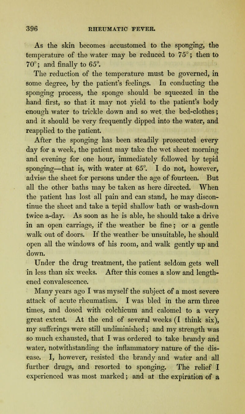 As the skin becomes accustomed to the sponging, the temperature of the water may be reduced to 75°; then to 70°; and finally to 65°. The reduction of the temperature must be governed, in some degree, by the patient's feelings. In conducting the sponging process, the sponge should be squeezed in the hand first, so that it may not yield to the patient's body enough water to trickle down and so wet the bed-clothes; and it should be very frequently dipped into the water, and reapplied to the patient. After the sponging has been steadily prosecuted every day for a week, the patient may take the wet sheet morning and evening for one hour, immediately followed by tepid sponging—that is, with water at 65°. I do not, however, advise the sheet for persons under the age of fourteen. But all the other baths may be taken as here directed. When the patient has lost all pain and can stand, he may discon- tinue the sheet and take a tepid shallow bath or wash-down twice a-day. As soon as he is able, he should take a drive in an open carriage, if the weather be fine; or a gentle walk out of doors. If the weather be unsuitable, he should open all the windows of his room, and walk gently up and down. Under the drug treatment, the patient seldom gets well in less than six weeks. After this comes a slow and length- ened convalescence. Many years ago I was myself the subject of a most severe attack of acute rheumatism. I was bled in the arm three times, and dosed with colchicum and calomel to a very great extent. At the end of several weeks (I think six), my sufferings were still undiminished; and my strength was so much exhausted, that I was ordered to take brandy and water, notwithstanding the inflammatory nature of the dis- ease. I, however, resisted the brandy and water and all further drugs, and resorted to sponging. The relief I experienced was most marked; and at the expiration of a