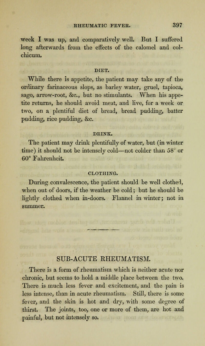 week I was up, and comparatively well. But I suffered long afterwards from the effects of the calomel and col- chicuni. DIET. While there is appetite, the patient may take any of the ordinary farinaceous slops, as barley water, gruel, tapioca, sago, arrow-root, &c, but no stimulants. When his appe- tite returns, he should avoid meat, and live, for a week or two, on a plentiful diet of bread, bread pudding, batter pudding, rice pudding, &c. DRINK. The patient may drink plentifully of water, but (in winter time) it should not be intensely cold—not colder than 58 or 60° Fahrenheit CLOTHING. During convalescence, the patient should be well clothed, when out of doors, if the weather be cold; but he should be lightly clothed when in-doors. Flannel in winter; not in summer. SUB-ACUTE RHEUMATISM. There is a form of rheumatism which is neither acute nor chronic, but seems to hold a middle place between the two. There is much less fever and excitement, and the pain is less intense, than in acute rheumatism. Still, there is some fever, and the skin is hot and dry, with some degree of thirst. The joints, too, one or more of them, are hot and painful, but not intensely so.