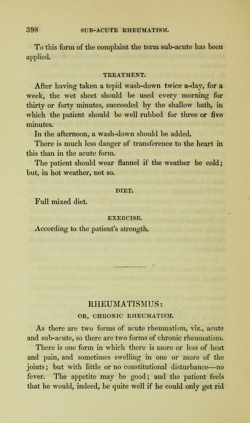 To this form of the complaint the term sub-acute has been applied. TREATMENT. After having taken a tepid wash-down twice a-day, for a week, the wet sheet should be used every morning for thirty or forty minutes, succeeded by the shallow bath, in which the patient should be well rubbed for three or five minutes. In the afternoon, a wash-down should be added. There is much less danger of transference to the heart in this than in the acute form. The patient should wear flannel if the weather be cold; but, in hot weather, not so. DIET. Full mixed diet. EXERCISE. According to the patient's strength. RHEUMATISMUS: OR, CHRONIC RHEUMATISM. As there are two forms of acute rheumatism, viz., acute and sub-acute, so there are two forms of chronic rheumatism. There is one form in which there is more or less of heat and pain, and sometimes swelling in one or more of the joints; but with little or no constitutional disturbance—no fever. The appetite may be good; and the patient feels that he would, indeed, be quite well if he could only get rid