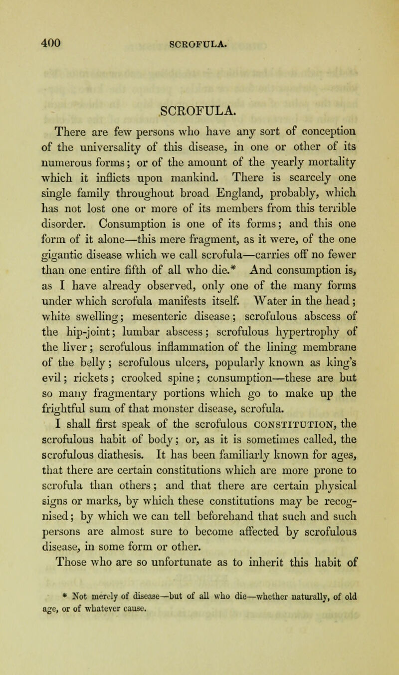 SCROFULA. There are few persons wlio have any sort of conception of the universality of this disease, in one or other of its numerous forms; or of the amount of the yearly mortality which it inflicts upon mankind. There is scarcely one single family throughout broad England, probably, which has not lost one or more of its members from this terrible disorder. Consumption is one of its forms; and this one form of it alone—this mere fragment, as it were, of the one ffiifantic disease which we call scrofula—carries off no fewer than one entire fifth of all who die.* And consumption is, as I have already observed, only one of the many forms under which scrofula manifests itself. Water in the head; white swelling; mesenteric disease; scrofulous abscess of the hip-joint; lumbar abscess; scrofulous hypertrophy of the liver; scrofulous inflammation of the lining membrane of the belly; scrofulous ulcers, popularly known as king's evil; rickets ; crooked spine ; consumption—these are but so many fragmentary portions which go to make up the frightful sum of that monster disease, scrofula. I shall first speak of the scrofulous constitution, the scrofulous habit of body; or, as it is sometimes called, the scrofulous diathesis. It has been familiarly known for ages, that there are certain constitutions which are more prone to scrofula than others; and that there are certain physical signs or marks, by which these constitutions may be recog- nised ; by which we can tell beforehand that such and such persons are almost sure to become affected by scrofulous disease, in some form or other. Those who are so unfortunate as to inherit this habit of * Not merely of disease—but of all who die—whether naturally, of old age, or of whatever cause.
