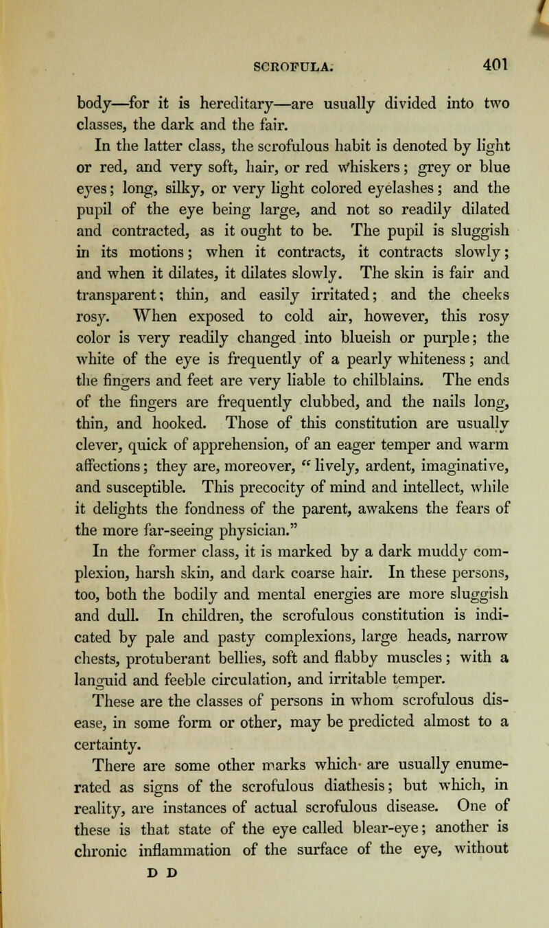 body—for it is hereditary—are usually divided into two classes, the dark and the fair. In the latter class, the scrofulous habit is denoted by light or red, and very soft, hair, or red whiskers; grey or blue eyes; long, silky, or very light colored eyelashes; and the pupil of the eye being large, and not so readily dilated and contracted, as it ought to be. The pupil is sluggish in its motions; when it contracts, it contracts slowly; and when it dilates, it dilates slowly. The skin is fair and transparent; thin, and easily irritated; and the cheeks rosy. When exposed to cold air, however, this rosy color is very readily changed into blueish or purple; the white of the eye is frequently of a pearly whiteness; and the fingers and feet are very liable to chilblains. The ends of the fingers are frequently clubbed, and the nails long, thin, and hooked. Those of this constitution are usually clever, quick of apprehension, of an eager temper and warm affections; they are, moreover, lively, ardent, imaginative, and susceptible. This precocity of mind and intellect, while it delights the fondness of the parent, awakens the fears of the more far-seeing physician. In the former class, it is marked by a dark muddy com- plexion, harsh skin, and dark coarse hair. In these persons, too, both the bodily and mental energies are more sluggish and dull. In children, the scrofulous constitution is indi- cated by pale and pasty complexions, large heads, narrow chests, protuberant bellies, soft and flabby muscles; with a languid and feeble circulation, and irritable temper. These are the classes of persons in whom scrofulous dis- ease, in some form or other, may be predicted almost to a certainty. There are some other marks which- are usually enume- rated as signs of the scrofulous diathesis; but which, in reality, are instances of actual scrofulous disease. One of these is that state of the eye called blear-eye; another is chronic inflammation of the surface of the eye, without D D