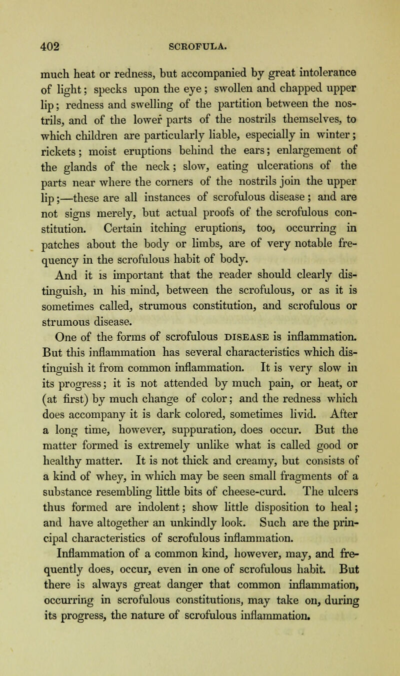 much heat or redness, but accompanied by great intolerance of light; specks upon the eye ; swollen and chapped upper lip; redness and swelling of the partition between the nos- trils, and of the lower parts of the nostrils themselves, to which children are particularly liable, especially in winter; rickets; moist eruptions behind the ears; enlargement of the glands of the neck; slow, eating ulcerations of the parts near where the corners of the nostrils join the upper lip;—these are all instances of scrofulous disease ; and are not signs merely, but actual proofs of the scrofulous con- stitution. Certain itching eruptions, too, occurring in patches about the body or limbs, are of very notable fre- quency in the scrofulous habit of body. And it is important that the reader should clearly dis- tinguish, m his mind, between the scrofulous, or as it is sometimes called, strumous constitution, and scrofulous or strumous disease. One of the forms of scrofulous disease is inflammation. But this inflammation has several characteristics which dis- tinguish it from common inflammation. It is very slow in its progress; it is not attended by much pain, or heat, or (at first) by much change of color; and the redness which does accompany it is dark colored, sometimes livid. After a long time, however, suppuration, does occur. But the matter formed is extremely unlike what is called good or healthy matter. It is not thick and creamy, but consists of a kind of whey, in which may be seen small fragments of a substance resembling little bits of cheese-curd. The ulcers thus formed are indolent; show little disposition to heal; and have altogether an unkindly look. Such are the prin- cipal characteristics of scrofulous inflammation. Inflammation of a common kind, however, may, and fre- quently does, occur, even in one of scrofulous habit. But there is always great danger that common inflammation, occurring in scrofulous constitutions, may take on, during its progress, the nature of scrofulous inflammation.