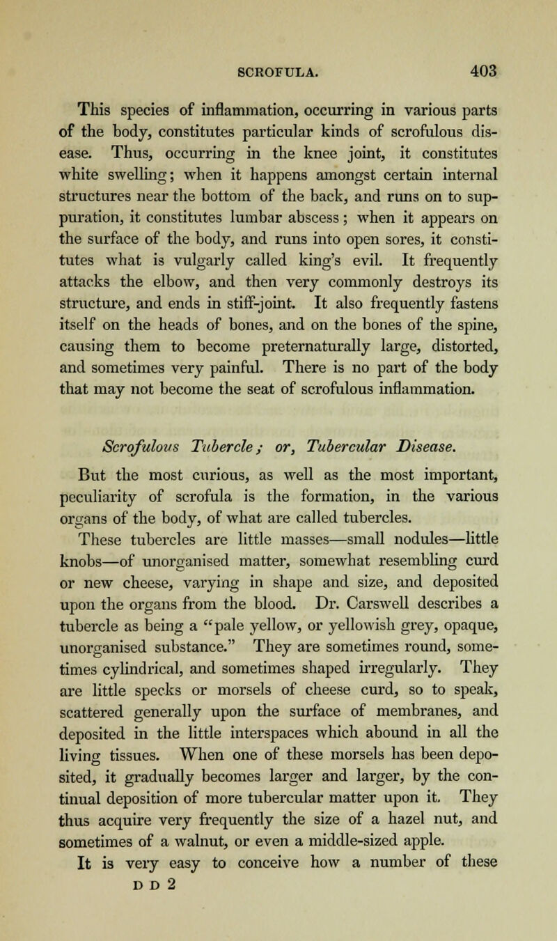 This species of inflammation, occurring in various parts of the body, constitutes particular kinds of scrofulous dis- ease. Thus, occurring in the knee joint, it constitutes white swelling; when it happens amongst certain internal structures near the bottom of the back, and runs on to sup- puration, it constitutes lumbar abscess; when it appears on the surface of the body, and runs into open sores, it consti- tutes what is vulgarly called king's evil. It frequently attacks the elbow, and then very commonly destroys its structure, and ends in stiff-joint. It also frequently fastens itself on the heads of bones, and on the bones of the spine, causing them to become preternaturally large, distorted, and sometimes very painful. There is no part of the body that may not become the seat of scrofulous inflammation. Scrofulous Tubercle; or, Tubercular Disease. But the most curious, as well as the most important, peculiarity of scrofula is the formation, in the various organs of the body, of what are called tubercles. These tubercles are little masses—small nodules—little knobs—of unorganised matter, somewhat resembling curd or new cheese, varying in shape and size, and deposited upon the organs from the blood. Dr. Carswell describes a tubercle as being a pale yellow, or yellowish grey, opaque, unorganised substance. They are sometimes round, some- times cylindrical, and sometimes shaped irregularly. They are little specks or morsels of cheese curd, so to speak, scattered generally upon the surface of membranes, and deposited in the little interspaces which abound in all the living tissues. When one of these morsels has been depo- sited, it gradually becomes larger and larger, by the con- tinual deposition of more tubercular matter upon it. They thus acquire very frequently the size of a hazel nut, and sometimes of a walnut, or even a middle-sized apple. It is very easy to conceive how a number of these D D 2