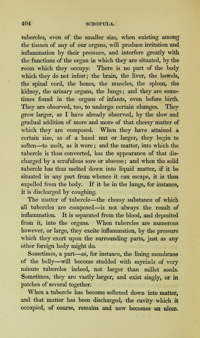 tubercles, even of the smaller size, when existing among the tissues of any of our organs, will produce irritation and inflammation by their pressure, and interfere greatly with the functions of the organ in which they are situated, by the room which they occupy. There is no part of the body which they do not infest; the brain, the liver, the bowels, the spinal cord, the bones, the muscles, the spleen, the kidney, the urinary organs, the lungs; and they are some- times found in the organs of infants, even before birth. They are observed, too, to undergo certain changes. They grow larger, as I have already observed, by the slow and gradual addition of more and more of that cheesy matter of which they are composed. When they have attained a certain size, as of a hazel nut or larger, they begin to soften—to melt, as it were; and the matter, into which the tubercle is thus converted, has the appearance of that dis- charged by a scrofulous sore or abscess; and when the solid tubercle has thus melted down into liquid matter, if it be situated in any part from whence it can escape, it is then expelled from the body. If it be in the lungs, for instance, it is discharged by coughing. The matter of tubercle—the cheesy substance of which all tubercles are composed—is not always the result of inflammation. It is separated from the blood, and deposited from it, into the organs. When tubercles are numerous however, or large, they exeite inflammation, by the pressure which they exert upon the surrounding parts, just as any other foreign body might do. Sometimes, a part—as, for instance, the lining membrane of the belly—will become studded with myriads of very minute tubercles indeed, not larger than millet seeds. Sometimes, they are vastly larger, and exist singly, or in patches of several together. When a tubercle has become softened down into matter, and that matter has been discharged, the cavity which it occupied, of course, remains and now becomes an ulcer.