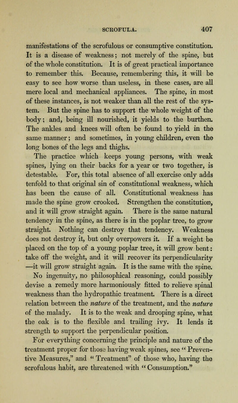 manifestations of the scrofulous or consumptive constitution. It is a disease of weakness; not merely of the spine, but of the whole constitution. It is of great practical importance to remember this. Because, remembering this, it will be easy to see how worse than useless, in these cases, are all mere local and mechanical appliances. The spine, in most of these instances, is not weaker than all the rest of the sys- tem. But the spine has to support the whole weight of the body; and, being ill nourished, it yields to the burthen. The ankles and knees will often be found to yield in the same manner; and sometimes, in young children, even the long bones of the legs and thighs. The practice which keeps young persons, with weak spines, lying on their backs for a year or two together, is detestable. For, this total absence of all exercise only adds tenfold to that original sin of constitutional weakness, which has been the cause of all. Constitutional weakness has made the spine grow crooked. Strengthen the constitution, and it will grow straight again. There is the same natural tendency in the spine, as there is in the poplar tree, to grow straight. Nothing can destroy that tendency. Weakness does not destroy it, but only overpowers it. If a weight be placed on the top of a young poplar tree, it will grow bent: take off the weight, and it will recover its perpendicularity —it will grow straight again. It is the same with the spine. No ingenuity, no philosophical reasoning, could possibly devise a remedy more harmoniously fitted to relieve spinal weakness than the hydropathic treatment. There is a direct relation between the nature of the treatment, and the nature of the malady. It is to the weak and drooping spine, what the oak is to the flexible and trailing ivy. It lends it strength to support the perpendicular position. For everything concerning the principle and nature of the treatment proper for those having weak spines, see  Preven- tive Measures, and  Treatment of those who, having the scrofulous habit, are threatened with  Consumption.