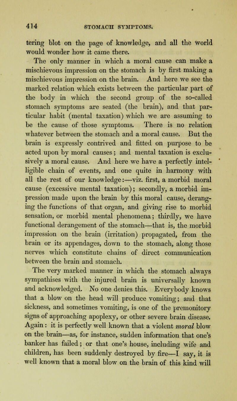 tering blot on the page of knowledge, and all the world would wonder how it came there. The only manner in which a moral cause can make a mischievous impression on the stomach is by first making a mischievous impression on the brain. And here we see the marked relation which exists between the particular part of the body in which the second group of the so-called stomach symptoms are seated (the brain), and that par- ticular habit (mental taxation) which we are assuming to be the cause of those symptoms. There is no relation whatever between the stomach and a moral cause. But the brain is expressly contrived and fitted on purpose to be acted upon by moral causes ; and mental taxation is exclu- sively a moral cause. And here we have a perfectly intel- ligible chain of events, and one quite in harmony with all the rest of our knowledge:—viz. first, a morbid moral cause (excessive mental taxation); secondly, a morbid im- pression made upon the brain by this moral cause, derang- ing the functions of that organ, and giving rise to morbid sensation, or morbid mental phenomena; thirdly, we have functional derangement of the stomach—that is, the morbid impression on the brain (irritation) propagated, from the brain or its appendages, down to the stomach, along those nerves which constitute chains of direct communication between the brain and stomach. The very marked manner in which the stomach always sympathises with the injured brain is universally known and acknowledged. No one denies this. Everybody knows that a blow on the head will produce vomiting; and that sickness, and sometimes vomiting, is one of the premonitory signs of approaching apoplexy, or other severe brain disease. Again: it is perfectly well known that a violent moral blow on the brain—as, for instance, sudden information that one's banker has failed; or that one's house, including wife and children, has been suddenly destroyed by fire—I say, it is well known that a moral blow on the brain of this kind will
