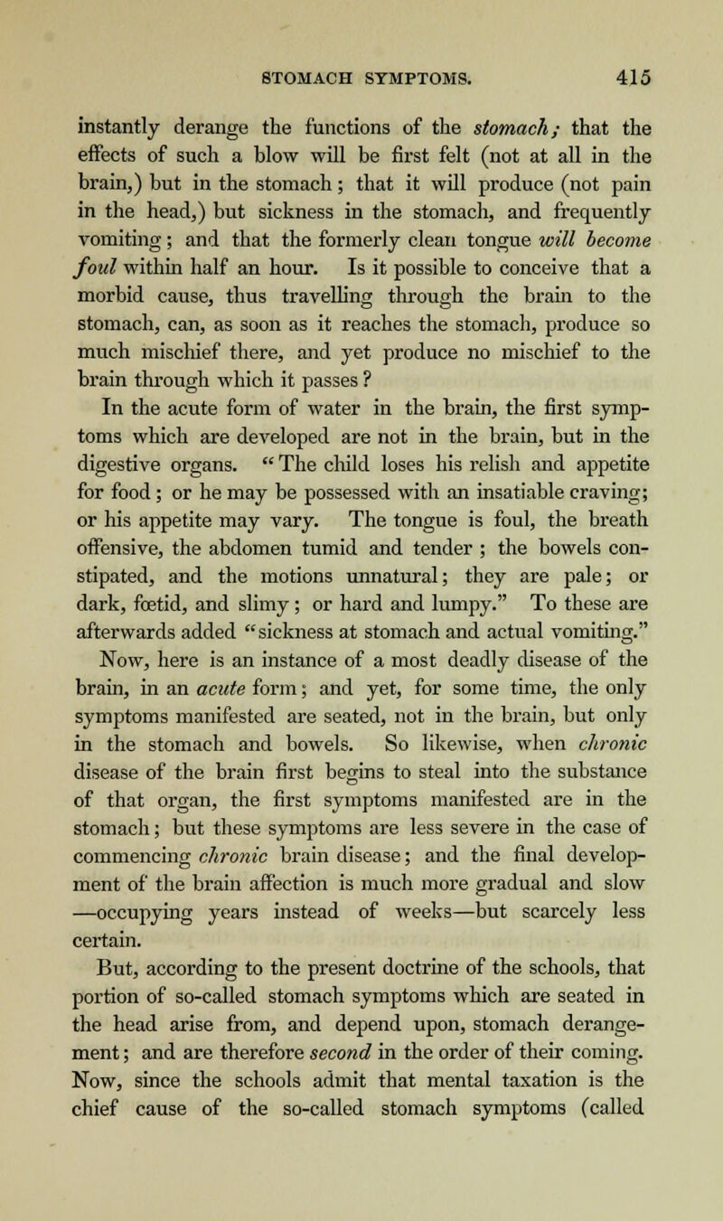 instantly derange the functions of the stomach; that the effects of such a blow will be first felt (not at all in the brain,) but in the stomach; that it will produce (not pain in the head,) but sickness in the stomach, and frequently vomiting; and that the formerly clean tongue will become foul within half an hour. Is it possible to conceive that a morbid cause, thus travelling through the brain to the stomach, can, as soon as it reaches the stomach, produce so much mischief there, and yet produce no mischief to the brain through which it passes ? In the acute form of water in the brain, the first symp- toms which are developed are not in the brain, but in the digestive organs.  The child loses his relish and appetite for food; or he may be possessed with an insatiable craving; or his appetite may vary. The tongue is foul, the breath offensive, the abdomen tumid and tender ; the bowels con- stipated, and the motions unnatural; they are pale; or dark, foetid, and slimy; or hard and lumpy. To these are afterwards added sickness at stomach and actual vomiting. Now, here is an instance of a most deadly disease of the brain, in an acute form; and yet, for some time, the only symptoms manifested are seated, not in the brain, but only in the stomach and bowels. So likewise, when chronic disease of the brain first begins to steal into the substance of that organ, the first symptoms manifested are in the stomach; but these symptoms are less severe in the case of commencing chronic brain disease; and the final develop- ment of the brain affection is much more gradual and slow —occupying years instead of weeks—but scarcely less certain. But, according to the present doctrine of the schools, that portion of so-called stomach symptoms which are seated in the head arise from, and depend upon, stomach derange- ment ; and are therefore second in the order of their coming. Now, since the schools admit that mental taxation is the chief cause of the so-called stomach symptoms (called
