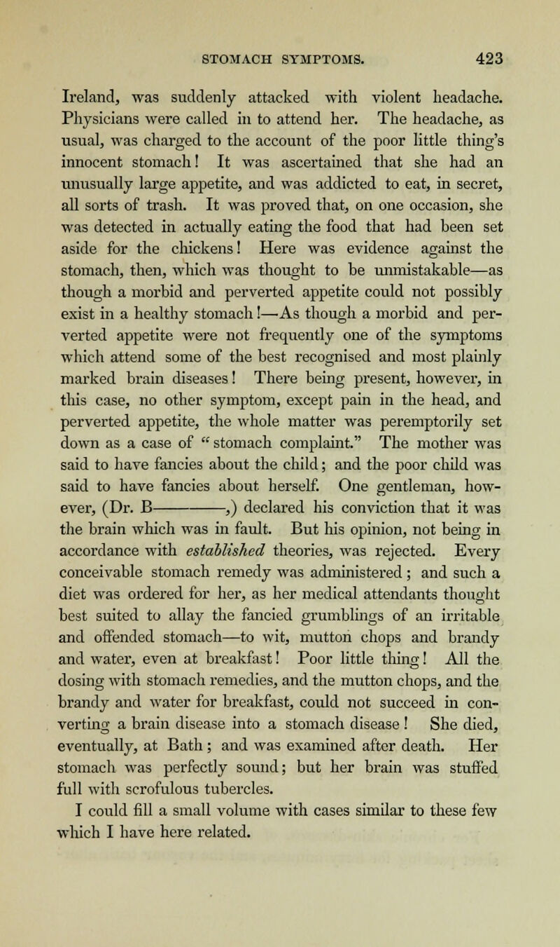 Ireland, was suddenly attacked with violent headache. Physicians were called in to attend her. The headache, as usual, was charged to the account of the poor little thing's innocent stomach! It was ascertained that she had an unusually large appetite, and was addicted to eat, in secret, all sorts of trash. It was proved that, on one occasion, she was detected in actually eating the food that had been set aside for the chickens! Here was evidence against the stomach, then, which was thought to be unmistakable—as though a morbid and perverted appetite could not possibly exist in a healthy stomach!—As though a morbid and per- verted appetite were not frequently one of the symptoms which attend some of the best recognised and most plainly marked brain diseases! There being present, however, hi this case, no other symptom, except pain in the head, and perverted appetite, the whole matter was peremptorily set down as a case of  stomach complaint. The mother was said to have fancies about the child; and the poor child was said to have fancies about herself. One gentleman, how- ever, (Dr. B ,) declared his conviction that it was the brain which was in fault. But his opinion, not being in accordance with established theories, was rejected. Every conceivable stomach remedy was administered; and such a diet was ordered for her, as her medical attendants thought best suited to allay the fancied grumblings of an irritable and offended stomach—to wit, mutton chops and brandy and water, even at breakfast! Poor little thing! All the dosing with stomach remedies, and the mutton chops, and the brandy and water for breakfast, could not succeed in con- verting a brain disease into a stomach disease ! She died, eventually, at Bath; and was examined after death. Her stomach was perfectly sound; but her brain was stuffed full with scrofulous tubercles. I could fill a small volume with cases similar to these few which I have here related.