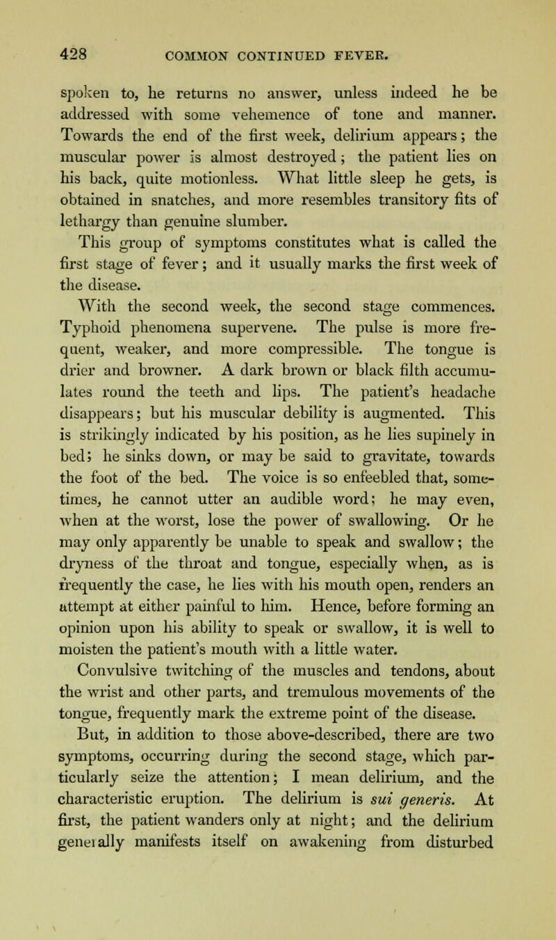 spoken to, he returns no answer, unless indeed he be addressed with some vehemence of tone and manner. Towards the end of the first week, delirium appears; the muscular power is almost destroyed; the patient lies on his back, quite motionless. What little sleep he gets, is obtained in snatches, and more resembles transitory fits of lethargy than genuine slumber. This group of symptoms constitutes what is called the first stage of fever; and it usually marks the first week of the disease. With the second week, the second stage commences. Typhoid phenomena supervene. The pulse is more fre- quent, weaker1, and more compressible. The tongue is drier and browner. A dark brown or black filth accumu- lates round the teeth and lips. The patient's headache disappears; but his muscular debility is augmented. This is strikingly indicated by his position, as he lies supinely in bed; he sinks down, or may be said to gravitate, towards the foot of the bed. The voice is so enfeebled that, some- times, he cannot utter an audible word; he may even, when at the worst, lose the power of swallowing. Or he may only apparently be unable to speak and swallow; the dryness of the throat and tongue, especially when, as is frequently the case, he lies with his mouth open, renders an attempt at either painful to him. Hence, before forming an opinion upon his ability to speak or swallow, it is well to moisten the patient's mouth with a little water. Convulsive twitching of the muscles and tendons, about the wrist and other parts, and tremulous movements of the tongue, frequently mark the extreme point of the disease. But, in addition to those above-described, there are two symptoms, occurring during the second stage, which par- ticularly seize the attention; I mean delirium, and the characteristic eruption. The delirium is sui generis. At first, the patient wanders only at night; and the delirium geneially manifests itself on awakening from disturbed