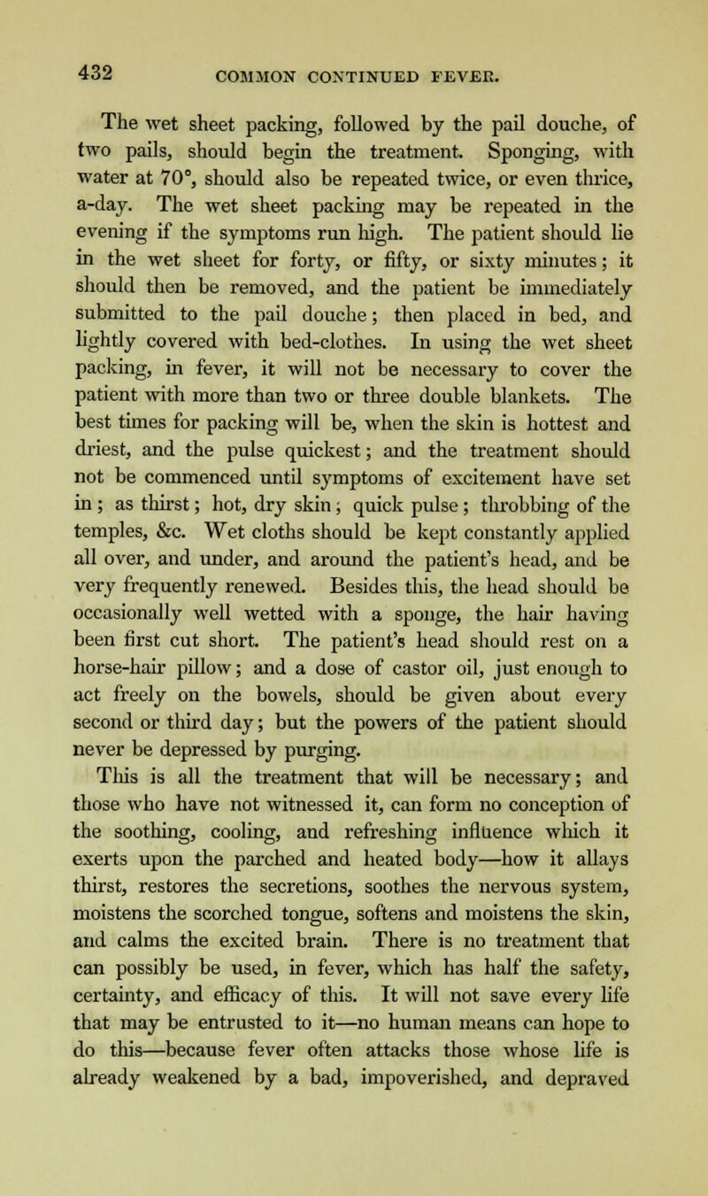 The wet sheet packing, followed by the pail douche, of two pails, should begin the treatment. Sponging, with water at 70°, should also be repeated twice, or even thrice, a-day. The wet sheet packing may be repeated in the evening if the symptoms run high. The patient should lie in the wet sheet for forty, or fifty, or sixty minutes; it should then be removed, and the patient be immediately submitted to the pail douche; then placed in bed, and lightly covered with bed-clothes. In using the wet sheet packing, in fever, it will not be necessary to cover the patient with more than two or three double blankets. The best times for packing will be, when the skin is hottest and driest, and the pulse quickest; and the treatment should not be commenced until symptoms of excitement have set in ; as thirst; hot, dry skin; quick pulse; throbbing of the temples, &c. Wet cloths should be kept constantly applied all over, and under, and around the patient's head, and be very frequently renewed. Besides this, the head should be occasionally well wetted with a sponge, the hair having been first cut short. The patient's head should rest on a horse-hair pillow; and a dose of castor oil, just enough to act freely on the bowels, should be given about every second or third day; but the powers of the patient should never be depressed by purging. This is all the treatment that will be necessary; and those who have not witnessed it, can form no conception of the soothing, cooling, and refreshing influence which it exerts upon the parched and heated body—how it allays thirst, restores the secretions, soothes the nervous system, moistens the scorched tongue, softens and moistens the skin, and calms the excited brain. There is no treatment that can possibly be used, in fever, which has half the safety, certainty, and efficacy of this. It will not save every life that may be entrusted to it—no human means can hope to do this—because fever often attacks those whose life is already weakened by a bad, impoverished, and depraved