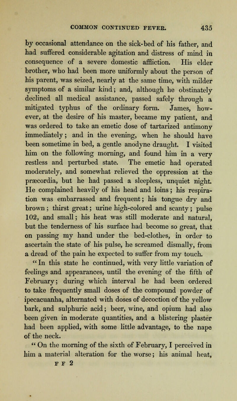 by occasional attendance on the sick-bed of his father, and had suffered considerable agitation and distress of mind in consequence of a severe domestic affliction. His elder brother, who had been more uniformly about the person of his parent, was seized, nearly at the same time, with milder symptoms of a similar kind; and, although he obstinately declined all medical assistance, passed safely through a mitigated typhus of the ordinary form. James, how- ever, at the desire of his master, became my patient, and was ordered to take an emetic dose of tartarized antimony immediately; and in the evening, when he should have been sometime in bed, a gentle anodyne draught. I visited him on the following morning, and found him in a very restless and perturbed state. The emetic had operated moderately, and somewhat relieved the oppression at the praecordia, but he had passed a sleepless, unquiet night. He complained heavily of his head and loins; his respira- tion was embarrassed and frequent; his tongue dry and brown ; thirst great; urine high-colored and scanty; pulse 102, and small; his heat was still moderate and natural, but the tenderness of his surface had become so great, that on passing my hand under the bed-clothes, in order to ascertain the state of his pulse, he screamed dismally, from a dread of the pain he expected to suffer from my touch.  In this state he continued, with very little variation of feelings and appearances, until the evening of the fifth of February; during which interval he had been ordered to take frequently small doses of the compound powder of ipecacuanha, alternated with doses of decoction of the yellow bark, and sulphuric acid; beer, wine, and opium had also been given in moderate quantities, and a blistering plaster had been applied, with some little advantage, to the nape of the neck.  On the morning of the sixth of February, I perceived in him a material alteration for the worse; his animal heat, F F 2