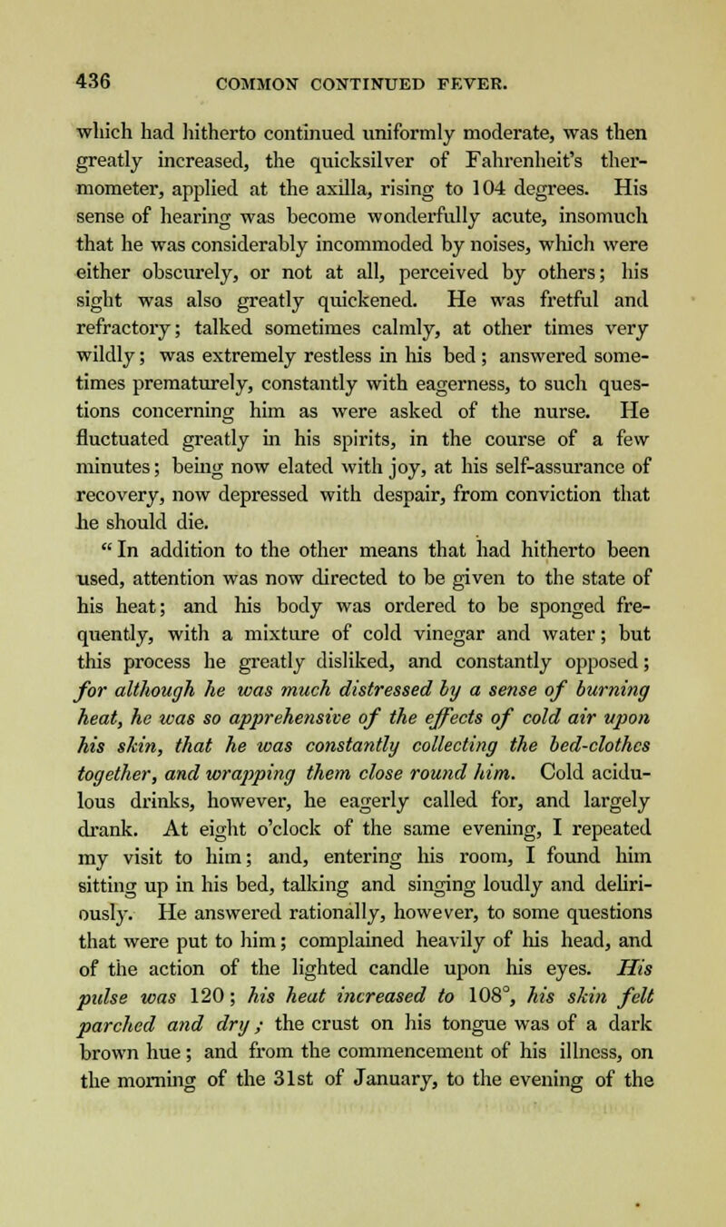 which had hitherto continued uniformly moderate, was then greatly increased, the quicksilver of Fahrenheit's ther- mometer, applied at the axilla, rising to 104 degrees. His sense of hearing was hecome wonderfully acute, insomuch that he was considerably incommoded by noises, which were either obscurely, or not at all, perceived by others; his sight was also greatly quickened. He was fretful and refractory; talked sometimes calmly, at other times very wildly; was extremely restless in his bed ; answered some- times prematurely, constantly with eagerness, to such ques- tions concerning him as were asked of the nurse. He fluctuated greatly in his spirits, in the course of a few minutes; being now elated with joy, at his self-assurance of recovery, now depressed with despair, from conviction that he should die.  In addition to the other means that had hitherto been used, attention was now directed to be given to the state of his heat; and his body was ordered to be sponged fre- quently, with a mixture of cold vinegar and water; but this process he greatly disliked, and constantly opposed; for although he was much distressed by a sense of burning heat, he was so apprehensive of the effects of cold air upon his skin, that he was constantly collecting the bed-clothes together, and wrapping them close round him. Cold acidu- lous drinks, however, he eagerly called for, and largely drank. At eight o'clock of the same evening, I repeated my visit to him; and, entering his room, I found him sitting up in his bed, talking and singing loudly and deliri- ously. He answered rationally, however, to some questions that were put to him; complained heavily of his head, and of the action of the lighted candle upon his eyes. His pulse was 120; his heat increased to 108°, his skin felt parched and dry; the crust on his tongue was of a dark brown hue ; and from the commencement of his illness, on the morning of the 31st of January, to the evening of the