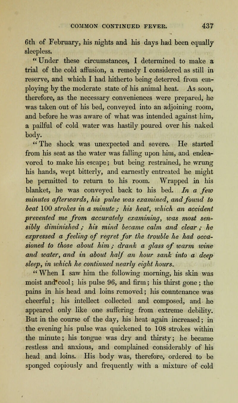 6 th of February, his nights and his days had been equally sleepless. Under these circumstances, I determined to make a trial of the cold affusion, a remedy I considered as still in reserve, and which I had hitherto being deterred from em- ploying by the moderate state of his animal heat. As soon, therefore, as the necessary conveniences were prepared, he was taken out of his bed, conveyed into an adjoining room, and before he was aware of what was intended against him, a pailful of cold water was hastily poured over his naked body.  The shock was unexpected and severe. He started from his seat as the water was falling upon him, and endea- vored to make his escape; but being restrained, he wrung his hands, wept bitterly, and earnestly entreated he might be permitted to return to his room. Wrapped in his blanket, he was conveyed back to his bed. In a few minutes afterwards, his pulse vms examined, and found to beat 100 strokes in a minute; his heat, which an accident prevented me from accurately examining, was most sen- sibly diminished; his mind became calm and clear ; he expressed a feeling of regret for the trouble he had occa- sioned to those about him; drank a glass of warm wine and water, and in about half an hour sank into a deep sleep, in ivhich he continued nearly eight hours.  When I saw him the following morning, his skin was moist and*cool; his pulse 96, and firm; his thirst gone; the pains in his head and loins removed; his countenance was cheerful; his intellect collected and composed, and he appeared only like one suffering from extreme debility. But in the course of the day, his heat again increased; in the evening his pulse was quickened to 108 strokes within the minute; his tongue was dry and thirsty; he became restless and anxious, and complained considerably of his head and loins. His body was, therefore, ordered to be sponged copiously and frequently with a mixture of cold