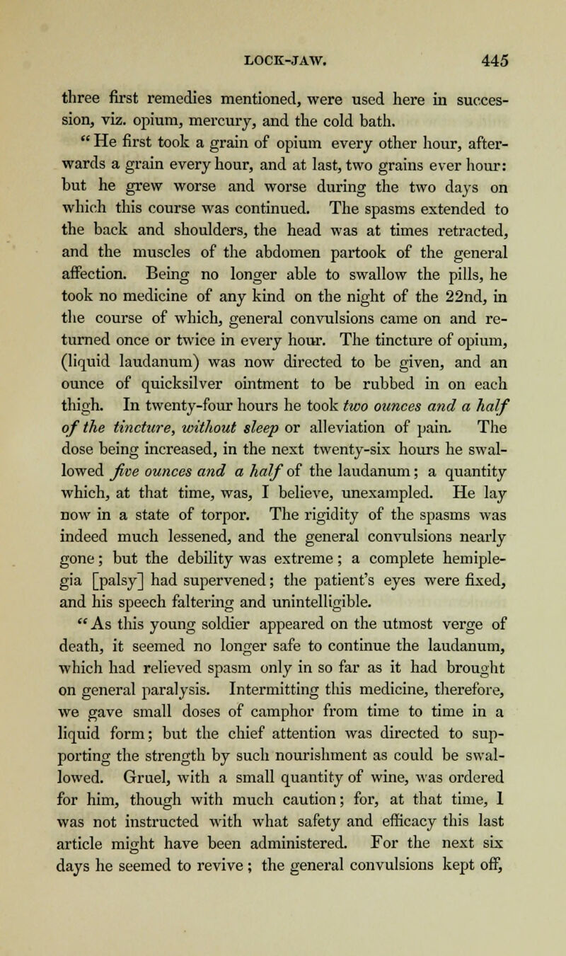 three first remedies mentioned, were used here in succes- sion, viz. opium, mercury, and the cold bath.  He first took a grain of opium every other hour, after- wards a grain every hour, and at last, two grains ever hour: but he grew worse and worse during the two days on which this course was continued. The spasms extended to the back and shoulders, the head was at times retracted, and the muscles of the abdomen partook of the general affection. Being no longer able to swallow the pills, he took no medicine of any kind on the night of the 22nd, in the course of which, general convulsions came on and re- turned once or twice in every hour. The tincture of opium, (liquid laudanum) was now directed to be given, and an ounce of quicksilver ointment to be rubbed in on each thigh. In twenty-four hours he took two ounces and a half of the tincture, without sleep or alleviation of pain. The dose being increased, in the next twenty-six hours he swal- lowed Jive ounces and a half of the laudanum; a quantity which, at that time, was, I believe, unexampled. He lay now in a state of torpor. The rigidity of the spasms was indeed much lessened, and the general convulsions nearly gone; but the debility was extreme; a complete hemiple- gia [palsy] had supervened; the patient's eyes were fixed, and his speech faltering and unintelligible. As this young soldier appeared on the utmost verge of death, it seemed no longer safe to continue the laudanum, which had relieved spasm only in so far as it had brought on general paralysis. Intermitting this medicine, therefore, we gave small doses of camphor from time to time in a liquid form; but the chief attention was directed to sup- porting the strength by such nourishment as could be swal- lowed. Gruel, with a small quantity of wine, was ordered for him, though with much caution; for, at that time, 1 was not instructed with what safety and efficacy this last article might have been administered. For the next six days he seemed to revive ; the general convulsions kept off,