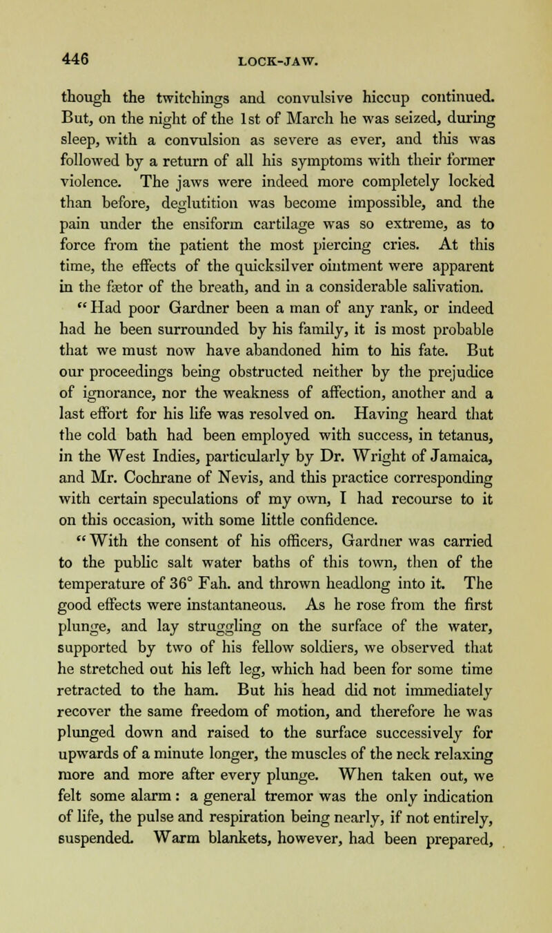 though the twitchings and convulsive hiccup continued. But, on the night of the 1st of March he was seized, during sleep, with a convulsion as severe as ever, and this was followed by a return of all his symptoms with their former violence. The jaws were indeed more completely locked than before, deglutition was become impossible, and the pain under the ensiform cartilage was so extreme, as to force from the patient the most piercing cries. At this time, the effects of the quicksilver ointment were apparent in the faetor of the breath, and in a considerable salivation.  Had poor Gardner been a man of any rank, or indeed had he been surrounded by his family, it is most probable that we must now have abandoned him to his fate. But our proceedings being obstructed neither by the prejudice of ignorance, nor the weakness of affection, another and a last effort for his life was resolved on. Having heard that the cold bath had been employed with success, in tetanus, in the West Indies, particularly by Dr. Wright of Jamaica, and Mr. Cochrane of Nevis, and this practice corresponding with certain speculations of my own, I had recourse to it on this occasion, with some little confidence.  With the consent of his officers, Gardner was carried to the public salt water baths of this town, then of the temperature of 36° Fah. and thrown headlong into it. The good effects were instantaneous. As he rose from the first plunge, and lay struggling on the surface of the water, supported by two of his fellow soldiers, we observed that he stretched out his left leg, which had been for some time retracted to the ham. But his head did not immediately recover the same freedom of motion, and therefore he was plunged down and raised to the surface successively for upwards of a minute longer, the muscles of the neck relaxing more and more after every plunge. When taken out, we felt some alarm: a general tremor was the only indication of life, the pulse and respiration being nearly, if not entirely, suspended. Warm blankets, however, had been prepared,