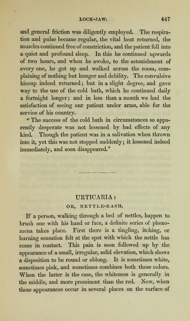 and general friction was diligently employed. The respira- tion and pulse became regular, the vital heat returned, the muscles continued free of constriction, and the patient fell into a quiet and profound sleep. In this he continued upwards of two hours, and when he awoke, to the astonishment of every one, he got up and walked across the room, com- plaining of nothing but hunger and debility. The convulsive hiccup indeed returned; but in a slight degree, and gave way to the use of the cold bath, which he continued daily a fortnight longer; and in less than a month we had the satisfaction of seeing our patient under arms, able for the service of his country.  The success of the cold bath in circumstances so appa- rently desperate was not lessened by bad effects of any kind. Though the patient was in a salivation when thrown into it, yet this was not stopped suddenly; it lessened indeed immediately, and soon disappeared. URTICARIA: OK, NETTLE-RASH. If a person, walking through a bed of nettles, happen to brush one with his hand or face, a definite series of pheno- mena takes place. First there is a tingling, itching, or burning sensation felt at the spot with which the nettle has come in contact. This pain is soon followed up by the appearance of a small, irregular, solid elevation, which shows a disposition to be round or oblong. It is sometimes white, sometimes pink, and sometimes combines both these colors. When the latter is the case, the whiteness is generally in the middle, and more prominent than the red. Now, when these appearances occur in several places on the surface of