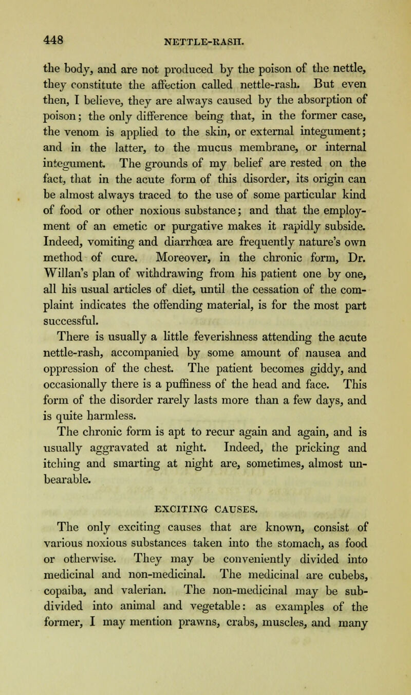 the body, and are not produced by the poison of the nettle, they constitute the affection called nettle-rash. But even then, I believe, they are always caused by the absorption of poison; the only difference being that, in the former case, the venom is applied to the skin, or external integument; and in the latter, to the mucus membrane, or internal integument. The grounds of my belief are rested on the fact, that in the acute form of this disorder, its origin can be almost always traced to the use of some particular kind of food or other noxious substance; and that the employ- ment of an emetic or purgative makes it rapidly subside. Indeed, vomiting and diarrhoea are frequently nature's own method of cure. Moreover, in the chronic form, Dr. Willan's plan of withdrawing from his patient one by one, all his usual articles of diet, until the cessation of the com- plaint indicates the offending material, is for the most part successful. There is usually a little feverishness attending the acute nettle-rash, accompanied by some amount of nausea and oppression of the chest. The patient becomes giddy, and occasionally there is a puffiness of the head and face. This form of the disorder rarely lasts more than a few days, and is quite harmless. The chronic form is apt to recur again and again, and is usually aggravated at night. Indeed, the pricking and itching and smarting at night are, sometimes, almost un- bearable. EXCITING CAUSES. The only exciting causes that are known, consist of various noxious substances taken into the stomach, as food or otherwise. They may be conveniently divided into medicinal and non-medicinal. The medicinal are cubebs, copaiba, and valerian. The non-medicinal may be sub- divided into animal and vegetable: as examples of the former, I may mention prawns, crabs, muscles, and many