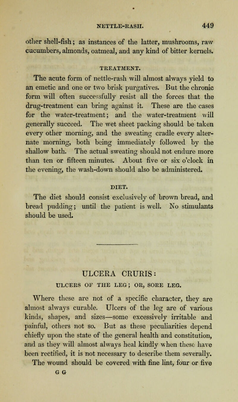 other shell-fish; as instances of the latter, mushrooms, raw cucumbers, almonds, oatmeal, and any kind of bitter kernels. TREATMENT. The acute form of nettle-rash will almost always yield to an emetic and one or two brisk purgatives. But the chronic form will often successfully resist all the forces that the drug-treatment can bring against it. These are the cases for the water-treatment; and the water-treatment will generally succeed. The wet sheet packing should be taken every other morning, and the sweating cradle every alter- nate morning, both being immediately followed by the shallow bath. The actual sweating should not endure more than ten or fifteen minutes. About five or six o'clock in the evening, the wash-down should also be administered. DIET. The diet should consist exclusively of brown bread, and bread pudding; until the patient is well. No stimulants should be used. ULCERA CRURIS: ULCERS OF THE LEG; OR, SORE LEG. Where these are not of a specific character, they are almost always curable. Ulcers of the leg are of various kinds, shapes, and sizes—some excessively irritable and painful, others not so. But as these peculiarities depend chiefly upon the state of the general health and constitution, and as they will almost always heal kindly when these- have been rectified, it is not necessary to describe them severally. The wound should be covered with fine lint, four or five G G