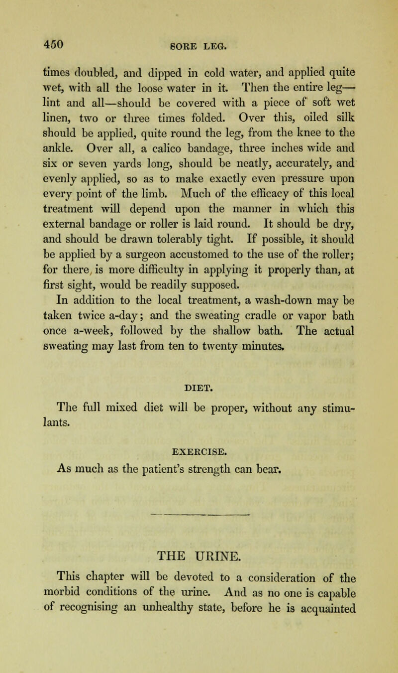 times doubled, and dipped in cold water, and applied quite wet, with all the loose water in it. Then the entire leg— lint and all—should be covered with a piece of soft wet linen, two or three times folded. Over this, oiled silk should be applied, quite round the leg, from the knee to the ankle. Over all, a calico bandage, three inches wide and six or seven yards long, should be neatly, accurately, and evenly applied, so as to make exactly even pressure upon every point of the limb. Much of the efficacy of this local treatment will depend upon the manner in which this external bandage or roller is laid round. It should be dry, and should be drawn tolerably tight. If possible, it should be applied by a surgeon accustomed to the use of the roller; for there, is more difficulty in applying it properly than, at first sight, would be readily supposed. In addition to the local treatment, a wash-down may be taken twice a-day; and the sweating cradle or vapor bath once a-week, followed by the shallow bath. The actual sweating may last from ten to twenty minutes. DIET. The full mixed diet will be proper, without any stimu- lants. EXERCISE. As much as the patient's strength can bear. THE URINE. This chapter will be devoted to a consideration of the morbid conditions of the urine. And as no one is capable of recognising an unhealthy state, before he is acquainted