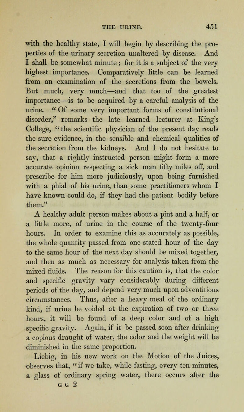 with the healthy state, I will begin by describing the pro- perties of the urinary secretion unaltered by disease. And I shall be somewhat minute ; for it is a subject of the very highest importance. Comparatively little can be learned from an examination of the secretions from the bowels. But much, very much—and that too of the greatest importance—is to be acquired by a careful analysis of the urine.  Of some very important forms of constitutional disorder, remarks the late learned lecturer at King's College,  the scientific physician of the present day reads the sure evidence, in the sensible and chemical qualities of the secretion from the kidneys. And I do not hesitate to say, that a rightly instructed person might form a more accurate opinion respecting a sick man fifty miles off, and prescribe for him more judiciously, upon being furnished with a phial of his urine, than some practitioners whom I have known could do, if they had the patient bodily before them. A healthy adult person makes about a pint and a half, or a little more, of urine in the course of the twenty-four hours. In order to examine this as accurately as possible, the whole quantity passed from one stated hour of the day to the same hour of the next day should be mixed together, and then as much as necessary for analysis taken from the mixed fluids. The reason for this caution is, that the color and specific gravity vary considerably during different periods of the day, and depend very much upon adventitious circumstances. Thus, after a heavy meal of the ordinary kind, if urine be voided at the expiration of two or three hours, it will be found of a deep color and of a high specific gravity. Again, if it be passed soon after drinking a copious draught of water, the color and the weight will be diminished in the same proportion. Liebig, in his new work on the Motion of the Juices, observes that,  if we take, while fasting, every ten minutes, a glass of ordinary spring water, there occurs after the GG 2