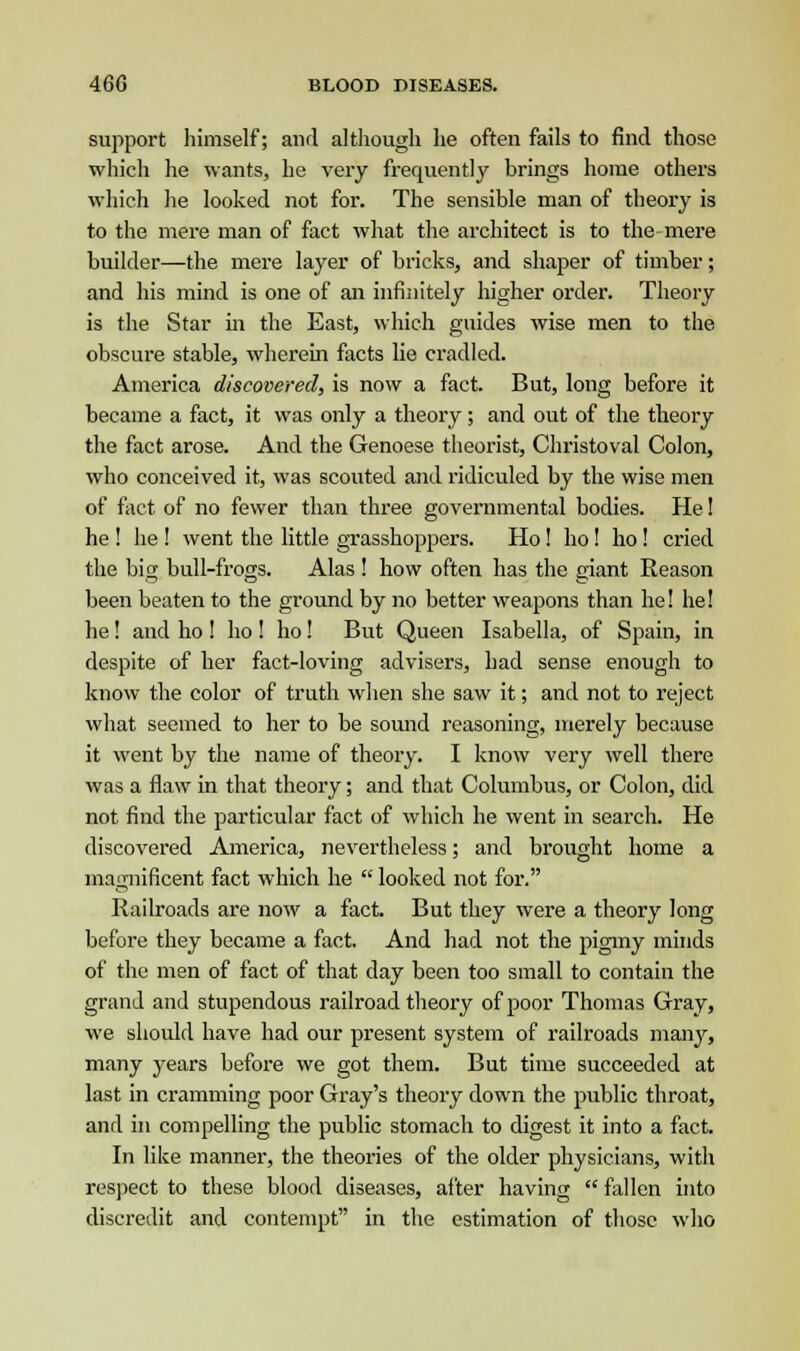 support himself; and although he often fails to find those which he wants, he very frequently brings home others which he looked not for. The sensible man of theory is to the mere man of fact what the architect is to the mere builder—the mere layer of bricks, and shaper of timber; and his mind is one of an infinitely higher order. Theory is the Star in the East, which guides wise men to the obscure stable, wherein facts lie cradled. America discovered, is now a fact. But, long before it became a fact, it was only a theory; and out of the theory the fact arose. And the Genoese theorist, Christoval Colon, who conceived it, was scouted and ridiculed by the wise men of fact of no fewer than three governmental bodies. He! he ! he ! went the little grasshoppers. Ho! ho! ho! cried the big bull-frogs. Alas ! how often has the giant Reason been beaten to the ground by no better weapons than he! he! he ! and ho ! ho ! ho! But Queen Isabella, of Spain, in despite of her fact-loving advisers, had sense enough to know the color of truth when she saw it; and not to reject what seemed to her to be sound reasoning, merely because it went by the name of theory. I know very well there was a flaw in that theory; and that Columbus, or Colon, did not find the particular fact of which he went in search. He discovered America, nevertheless; and brought home a magnificent fact which he  looked not for. Railroads are now a fact. But they were a theory long before they became a fact. And had not the pigmy minds of the men of fact of that day been too small to contain the grand and stupendous railroad theory of poor Thomas Gray, we should have had our present system of railroads many, many years before we got them. But time succeeded at last in cramming poor Gray's theory down the public throat, and in compelling the public stomach to digest it into a fact. In like manner, the theories of the older physicians, with respect to these blood diseases, after having  fallen into discredit and contempt in the estimation of those who
