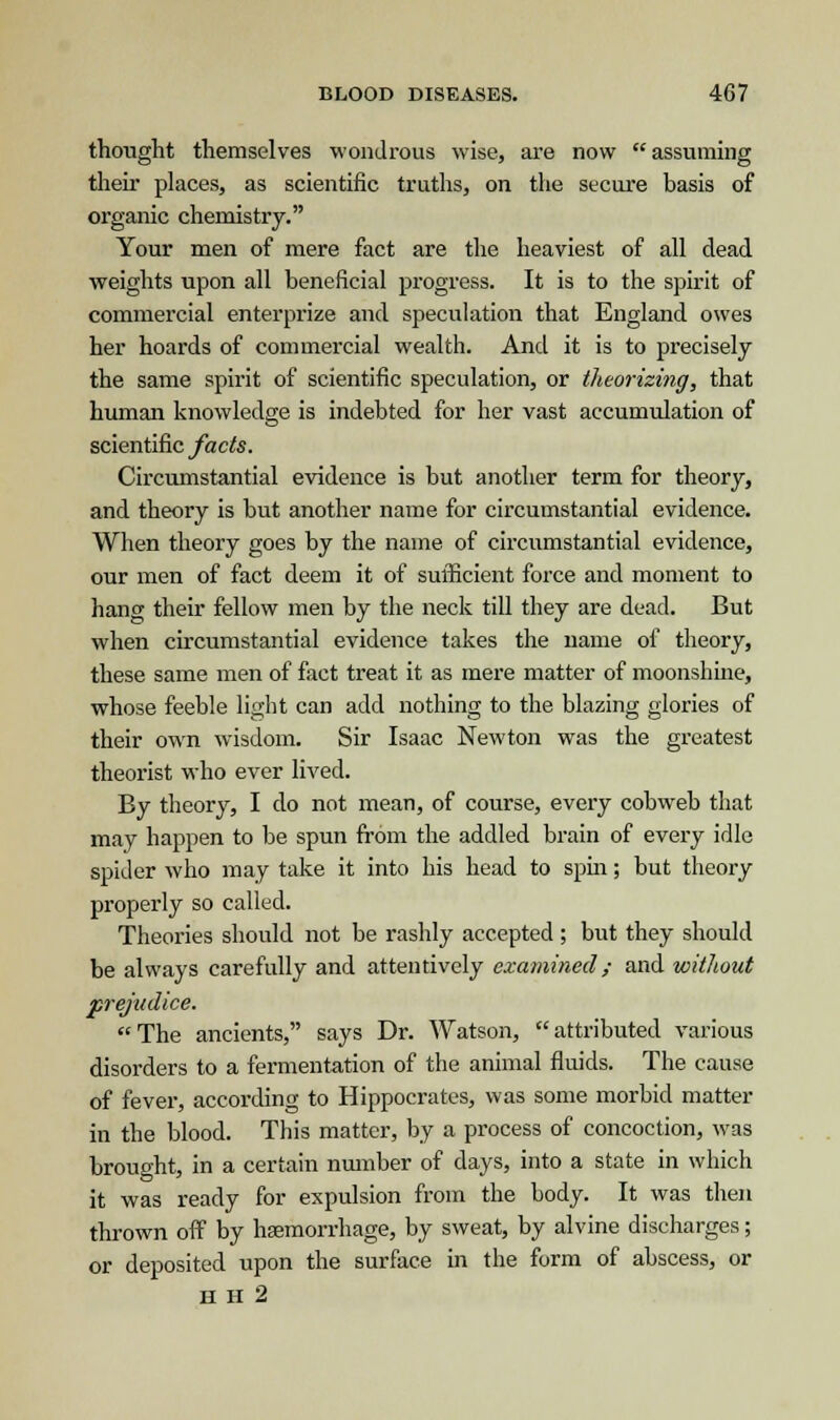 thought themselves wondrous wise, are now  assuming their places, as scientific truths, on the secure basis of organic chemistry. Your men of mere fact are the heaviest of all dead weights upon all beneficial progress. It is to the spirit of commercial enterprize and speculation that England owes her hoards of commercial wealth. And it is to precisely the same spirit of scientific speculation, or theorizing, that human knowledge is indebted for her vast accumulation of scientific facts. Circumstantial evidence is but another term for theory, and theory is but another name for circumstantial evidence. When theory goes by the name of circumstantial evidence, our men of fact deem it of sufficient force and moment to hang their fellow men by the neck till they are dead. But when circumstantial evidence takes the name of theory, these same men of fact treat it as mere matter of moonshine, whose feeble light can add nothing to the blazing glories of their own wisdom. Sir Isaac Newton was the greatest theorist who ever lived. By theory, I do not mean, of course, every cobweb that may happen to be spun from the addled brain of every idle spider who may take it into his head to spin; but theory properly so called. Theories should not be rashly accepted ; but they should be always carefully and attentively examined; and without prejudice. The ancients, says Dr. Watson, attributed various disorders to a fermentation of the animal fluids. The cause of fever, according to Hippocrates, was some morbid matter in the blood. This matter, by a process of concoction, was brought, in a certain number of days, into a state in which it was ready for expulsion from the body. It was then thrown off by haemorrhage, by sweat, by alvine discharges; or deposited upon the surface in the form of abscess, or H H 2