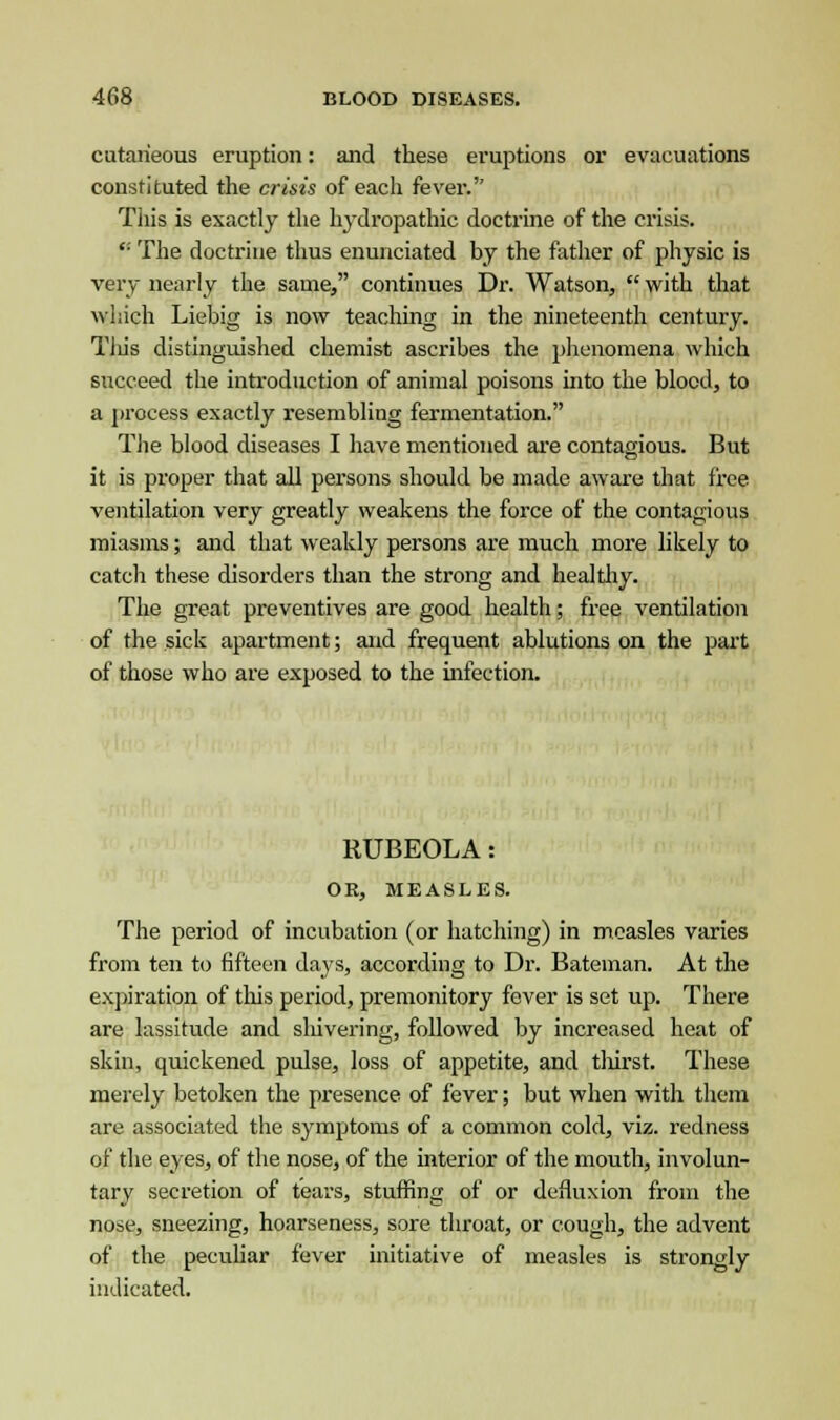 cutaneous eruption: and these eruptions or evacuations constituted the crisis of each fever.'' This is exactly the hydropathic doctrine of the crisis. '■ The doctrine thus enunciated by the father of physic is very nearly the same, continues Dr. Watson,  with that which Liebig is now teaching in the nineteenth century. Tliis distinguished chemist ascribes the phenomena which succeed the introduction of animal poisons into the blood, to a process exactly resembling fermentation. The blood diseases I have mentioned are contagious. But it is proper that all persons should be made aware that free ventilation very greatly weakens the force of the contagious miasms; and that weakly persons are much more likely to catch these disorders than the strong and healthy. The great preventives are good health; free ventilation of the sick apartment; and frequent ablutions on the part of those who are exposed to the infection. RUBEOLA: OR, MEASLES. The period of incubation (or hatching) in measles varies from ten to fifteen days, according to Dr. Bateman. At the expiration of this period, premonitory fever is set up. There are lassitude and sliivering, followed by increased heat of skin, quickened pulse, loss of appetite, and thirst. These merely betoken the presence of fever; but when with them are associated the symptoms of a common cold, viz. redness of the eyes, of the nose, of the interior of the mouth, involun- tary secretion of tears, stuffing of or defluxion from the nose, sneezing, hoarseness, sore throat, or cough, the advent of the peculiar fever initiative of measles is strongly indicated.