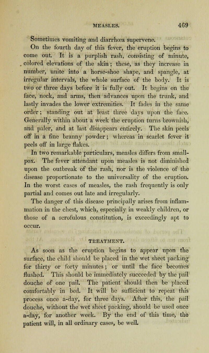 Sometimes vomiting and diarrhoea supervene. On the fourth day of this fever, the eruption begins to come out. It is a purplish rash, consisting of minute, . colored elevations of the skin; these, as they increase in number, unite into a horse-shoe shape, and spangle, at irregular intervals, the whole surface of the body. It is two or three days before it is fully out. It begins on the face, neck, and arms, then advances upon the trunk, and lastly invades the lower extremities. It fades in the same order; standing out at least three days upon the face. Generally within about a week the eruption turns brownish, and paler, and at last disappears entirely. The skin peels off in a fine branny powder; whereas in scarlet fever it peels off in large flakes. In two remarkable particulars, measles differs from small- pox. The fever attendant upon measles is not diminished upon the outbreak of the rash, nor is the violence of the disease proportionate to the universality of the eruption. In the worst cases of measles, the rash frequently is only partial and comes out late and irregularly. The danger of this disease principally arises from inflam- mation in the chest, which, especially in weakly children, or those of a scrofulous constitution, is exceedingly apt to occur. TREATMENT. As soon as the eruption begins to appear upon the surface, the child should be placed in the wet sheet packing for thirty or forty minutes; or until the face becomes flushed. This should be immediately succeeded by the pail douche of one pail. The patient should then be placed comfortably in bed. It will be sufficient to repeat this process once a-day, for three days. After this, the pail douche, without the wet sheet packing, should be used once a-day, for another week. By the end of this time, the patient will, in all ordinary cases, be welL
