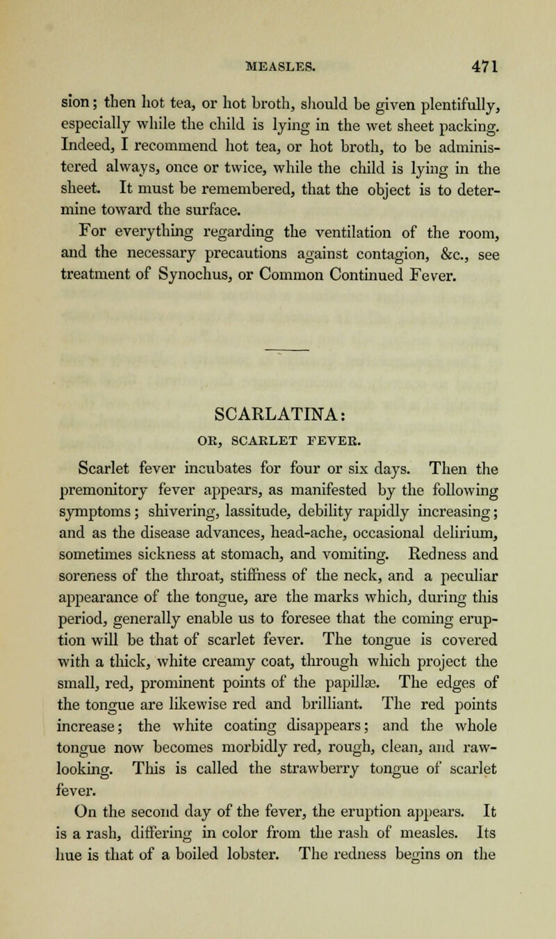 sion; then liot tea, or hot broth, should be given plentifully, especially while the child is lying in the wet sheet packing. Indeed, I recommend hot tea, or hot broth, to be adminis- tered always, once or twice, while the child is lying in the sheet. It must be remembered, that the object is to deter- mine toward the surface. For everything regarding the ventilation of the room, and the necessary precautions against contagion, &c, see treatment of Synochus, or Common Continued Fever. SCARLATINA: OR, SCARLET FEVER. Scarlet fever incubates for four or six days. Then the premonitory fever appears, as manifested by the following symptoms; shivering, lassitude, debility rapidly increasing; and as the disease advances, head-ache, occasional delirium, sometimes sickness at stomach, and vomiting. Redness and soreness of the throat, stiffness of the neck, and a peculiar appearance of the tongue, are the marks which, during this period, generally enable us to foresee that the coming erup- tion will be that of scarlet fever. The tongue is covered with a thick, white creamy coat, through which project the small, red, prominent points of the papillae. The edges of the tongue are likewise red and brilliant. The red points increase; the white coating disappears; and the whole tongue now becomes morbidly red, rough, clean, and raw- looking. This is called the strawberry tongue of scarlet fever. On the second clay of the fever, the eruption appears. It is a rash, differing in color from the rash of measles. Its hue is that of a boiled lobster. The redness bemns on the