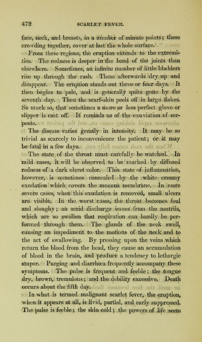 face, neck, and breasts, in a number of minute points; these crowding together, cover at last the whole surface. From these regions, the eruption extends to the extremi- ties. The redness is deeper in the bend of the joints than elsewhere. Sometimes, an infinite number of little bladders rise up through the rash. These afterwards dry up and disappear. The eruption stands out three or four days. It then begins to pale, and is generally quite gone by the seventh day. Then the scarf-skin peels off in large flakes. So much so, that sometimes a more or less perfect glove or slipper is cast off. It reminds us of the exuviation of ser- pents. The disease varies greatly in intensity. It may be so trivial as scarcely to inconvenience the patient; or it may be fatal in a few dajrs. The state of the throat must carefully be watched. In mild cases, it will be observed to be marked by diffused redness of a dark claret color. This state of inflammation, however, is sometimes concealed by the white creamy exudation which covers the mucous membrane. In more severe cases, when this exudation is removed, small ulcers are visible. In the worst cases, the throat becomes foul and sloughy; an acrid discharge issues from the nostrils, which are so swollen that respiration can hardly be per- formed through them. The glands of the neck swell, causing an impediment to the motions of the neck and to the act of swallowing. By pressing upon the veins which return the blood from the head, they cause an accumulation of blood in the brain, and produce a tendency to lethargic stupor. Purging and diarrhoea frequently accompany these symptoms. The pulse is frequent and feeble; the tongue dry, brown, tremulous ; and the debility excessive. Death occurs about the fifth day. In what is termed malignant scarlet fever, the eruption, when it appears at all, is livid, partial, and early suppressed. The pulse is feeble ; the skin cold ; the powers of life seem