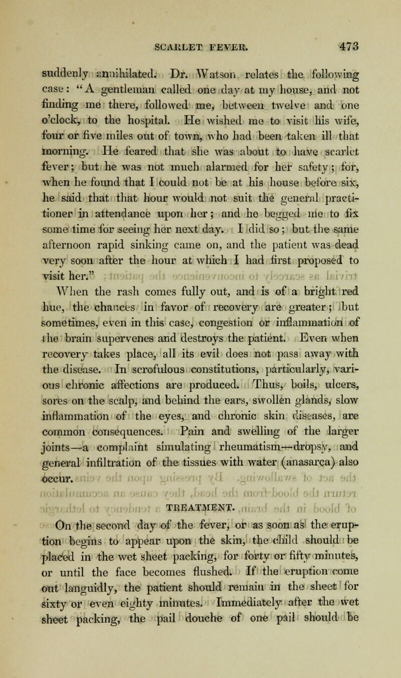 suddenly annihilated. Dr. Watson relates the following case:  A gentleman called one day at my house, and not finding me there, followed me, between twelve and one o'clock, to the hospital. He wished mo to visit his wife, four or five miles out of town, who had been taken ill that morning. He feared that she was about to have scarlet fever; but he was not much alarmed for her safety; for, when he found that I could not be at his house before six, he said that that hour would not suit the general practi- tioner in attendance upon her; and he begged me to fix some time for seeing her next day. I did so; but the same afternoon rapid sinking came on, and the patient was dead very soon after the hour at winch I had first proposed to visit her. When the rash comes fully out, and is of a bright red hue, the chances in favor of recovery are greater; but sometimes, even in this case, congestion or inflammation of the brain supervenes and destroys the patient. Even when recovery takes place, all its evil does not pass away with the disease. In scrofulous constitutions, particularly, vari- ous chronic affections are produced. Thus, boils, ulcers, sores on the scalp, and behind the ears, swollen glands, slow inflammation of the eyes, and chronic skin diseases, are common consequences. Pain and swelling of the larger joints—a complaint simulating rheumatism—dropsy, and general infiltration of the tissues with water (anasarca) also occur. TREATMENT. On the second day of the fever, or as soon as the erup- tion begins to appear upon the skin, the child should be placed in the wet sheet packing, for forty or fifty minutes, or until the face becomes flushed. If the eruption come out languidly, the patient should remain in the sheet for sixty or even eighty minutes. Immediately after the wet sheet packing, the pail douche of one pail should be