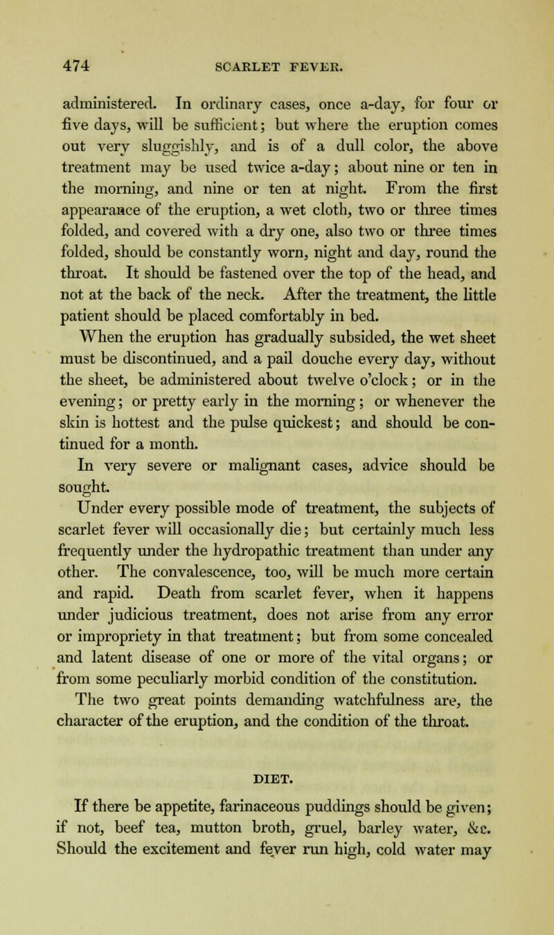 administered. In ordinary cases, once a-day, for four or five days, will be sufficient; but where the eruption comes out very sluggishly, and is of a dull color, the above treatment may be used twice a-day; about nine or ten in the morning, and nine or ten at night. From the first appearance of the eruption, a wet cloth, two or three times folded, and covered with a dry one, also two or three times folded, should be constantly worn, night and day, round the throat. It should be fastened over the top of the head, and not at the back of the neck. After the treatment, the little patient should be placed comfortably in bed. When the eruption has gradually subsided, the wet sheet must be discontinued, and a pail douche every day, without the sheet, be administered about twelve o'clock; or in the evening; or pretty early in the morning ; or whenever the skin is hottest and the pulse quickest; and should be con- tinued for a month. In very severe or malignant cases, advice should be sought. Under every possible mode of treatment, the subjects of scarlet fever will occasionally die; but certainly much less frequently under the hydropathic treatment than under any other. The convalescence, too, will be much more certain and rapid. Death from scarlet fever, when it happens under judicious treatment, does not arise from any error or impropriety in that treatment; but from some concealed and latent disease of one or more of the vital organs; or from some peculiarly morbid condition of the constitution. The two great points demanding watchfulness are, the character of the eruption, and the condition of the throat. DIET. If there be appetite, farinaceous puddings should be given; if not, beef tea, mutton broth, gruel, barley water, &c. Should the excitement and fever run high, cold water may