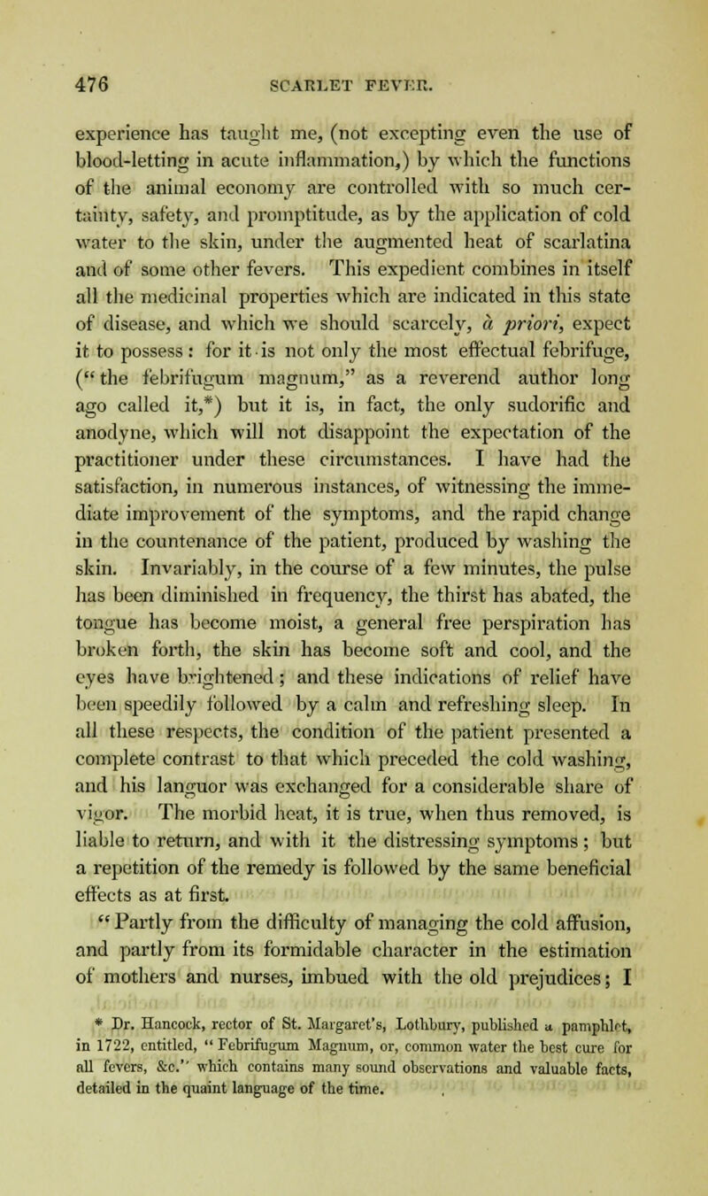 experience has taught me, (not excepting even the use of blood-letting in acute inflammation,) by which the functions of the animal economy are controlled with so much cer- tainty, safety, and promptitude, as by the application of cold water to the skin, under the augmented heat of scarlatina and of some other fevers. This expedient combines in itself all the medicinal properties which are indicated in this state of disease, and which we should scarcely, a priori, expect it to possess : for it ■ is not only the most effectual febrifuge, ( the febrifugum magnum, as a reverend author long ago called it,*) but it is, in fact, the only sudorific and anodyne, which will not disappoint the expectation of the practitioner under these circumstances. I have had the satisfaction, in numerous instances, of witnessing the imme- diate improvement of the symptoms, and the rapid change in the countenance of the patient, produced by washing the skin. Invariably, in the course of a few minutes, the pulse has been diminished in frequency, the thirst has abated, the tongue has become moist, a general free perspiration has broken forth, the skin has become soft and cool, and the eyes have brightened; and these indications of relief have been speedily followed by a calm and refreshing sleep. In all these respects, the condition of the patient presented a complete contrast to that which preceded the cold washing, and his languor was exchanged for a considerable share of vigor. The morbid heat, it is true, when thus removed, is liable to return, and with it the distressing symptoms ; but a repetition of the remedy is followed by the same beneficial effects as at first.  Partly from the difficulty of managing the cold affusion, and partly from its formidable character in the estimation of mothers and nurses, imbued with the old prejudices; I * Dr. Hancock, rector of St. Margaret's, Lotliliury, published a. pamphlet, in 1722, entitled,  Febrifugum Magnum, or, common water the best cure for all fevers, &c.'' which contains many sound observations and valuable facts, detailed in the quaint language of the time.