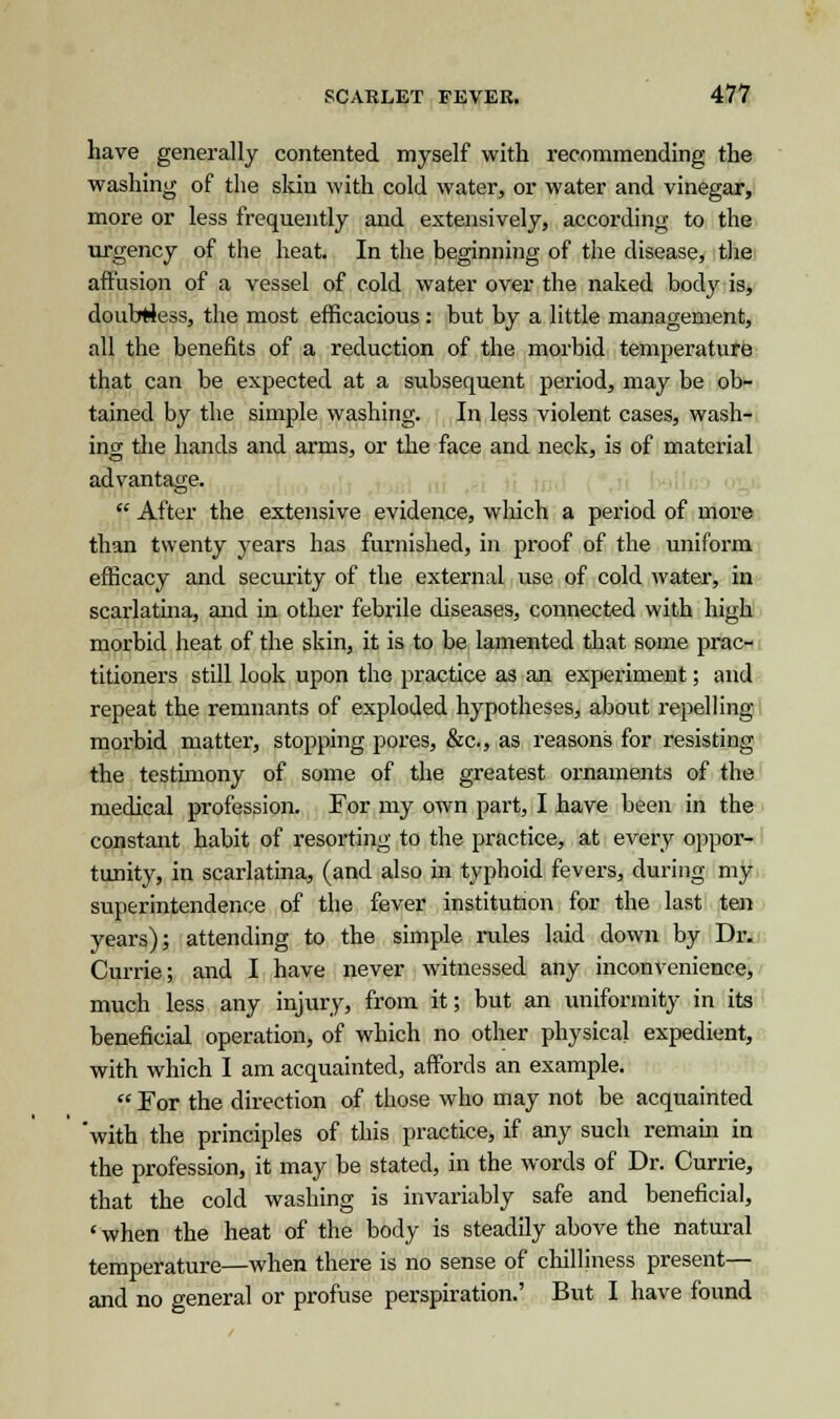 have generally contented myself with recommending the washing of the skin with cold water, or water and vinegar, more or less frequently and extensively, according to the urgency of the heat. In the beginning of the disease, the affusion of a vessel of cold water over the naked body is, doubtless, the most efficacious: but by a little management, all the benefits of a reduction of the morbid temperature that can be expected at a subsequent period, may be ob- tained by the simple washing. In less violent cases, wash- ing the hands and arms, or the face and neck, is of material advantage.  After the extensive evidence, which a period of more than twenty years has furnished, in proof of the uniform efficacy and security of the external use of cold water, in scarlatina, and in other febrile diseases, connected with high morbid heat of the skin, it is to be lamented that some prac- titioners still look upon the practice as an experiment; and repeat the remnants of exploded hypotheses, about repelling morbid matter, stopping pores, &c, as reasons for resisting the testimony of some of the greatest ornaments of the medical profession. For my own part, I have been in the constant habit of resorting to the practice, at every oppor- tunity, in scarlatina, (and also in typhoid fevers, during my superintendence of the fever institution for the last ten years); attending to the simple rules laid down by Dr. Currie; and I have never witnessed any inconvenience, much less any injury, from it; but an uniformity in its beneficial operation, of which no other physical expedient, with which I am acquainted, affords an example.  For the direction of those who may not be acquainted 'with the principles of this practice, if any such remain in the profession, it may be stated, in the words of Dr. Currie, that the cold washing is invariably safe and beneficial, ' when the heat of the body is steadily above the natural temperature—when there is no sense of chilliness present— and no general or profuse perspiration.' But I have found