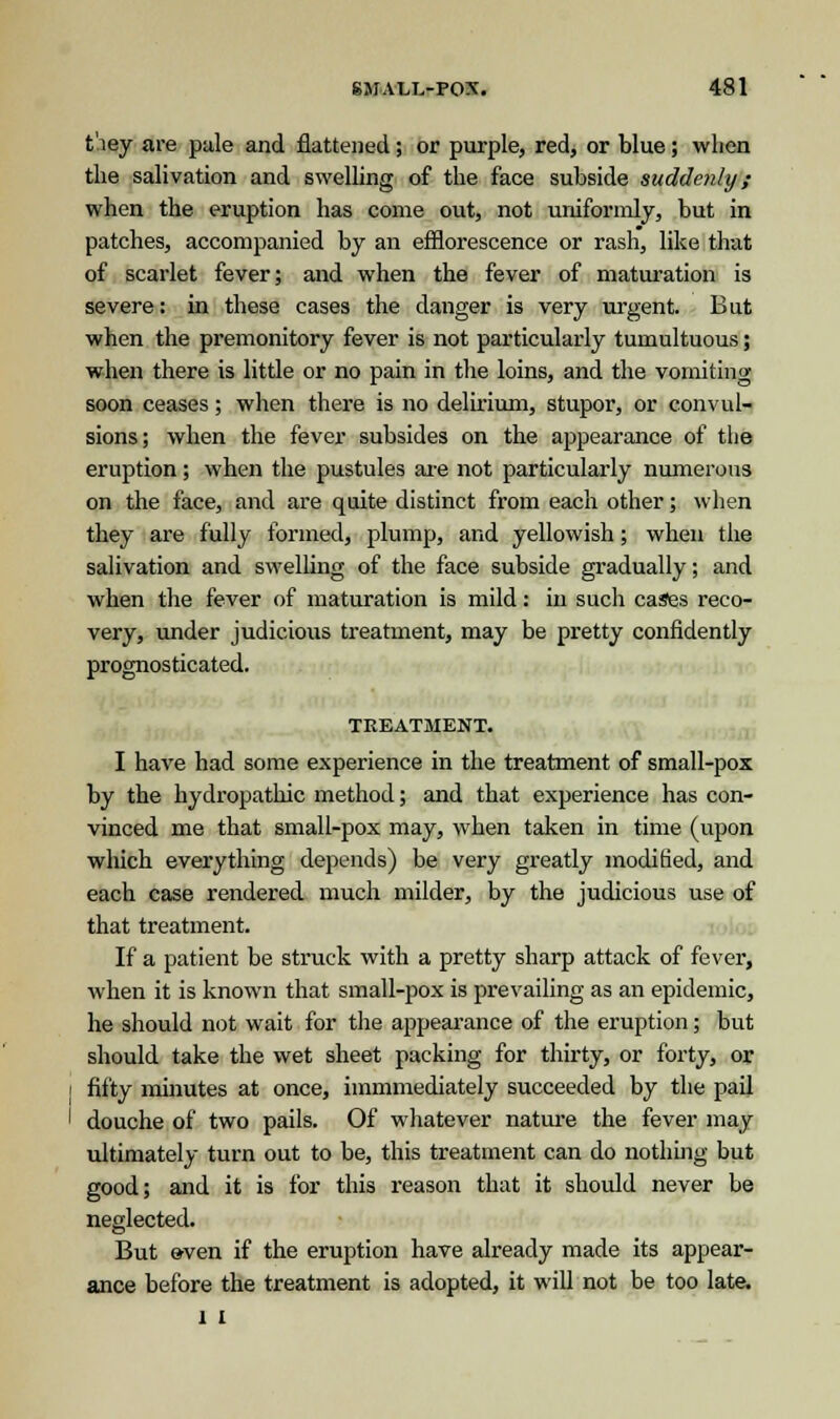 tiey are pale and flattened; or purple, red, or blue; when the salivation and swelling of the face subside suddenly; when the eruption has come out, not uniformly, but in patches, accompanied by an efflorescence or rash, like that of scarlet fever; and when the fever of maturation is severe: in these cases the danger is very urgent. But when the premonitory fever is not particularly tumultuous; when there is little or no pain in the loins, and the vomiting soon ceases; when there is no delirium, stupor, or convul- sions; when the fever subsides on the appearance of the eruption; when the pustules are not particularly numerous on the face, and are quite distinct from each other; when they are fully formed, plump, and yellowish; when the salivation and swelling of the face subside gradually; and when the fever of maturation is mild: in such cases reco- very, under judicious treatment, may be pretty confidently prognosticated. TREATMENT. I have had some experience in the treatment of small-pox by the hydropathic method; and that experience has con- vinced me that small-pox may, when taken in time (upon which everything depends) be very greatly modified, and each case rendered much milder, by the judicious use of that treatment. If a patient be struck with a pretty sharp attack of fever, when it is known that small-pox is prevailing as an epidemic, he should not wait for the appearance of the eruption; but should take the wet sheet packing for thirty, or forty, or fifty minutes at once, immmediately succeeded by the pail douche of two pails. Of whatever nature the fever may ultimately turn out to be, this treatment can do nothing but good; and it is for this reason that it should never be neglected. But »ven if the eruption have already made its appear- ance before the treatment is adopted, it will not be too late. l I