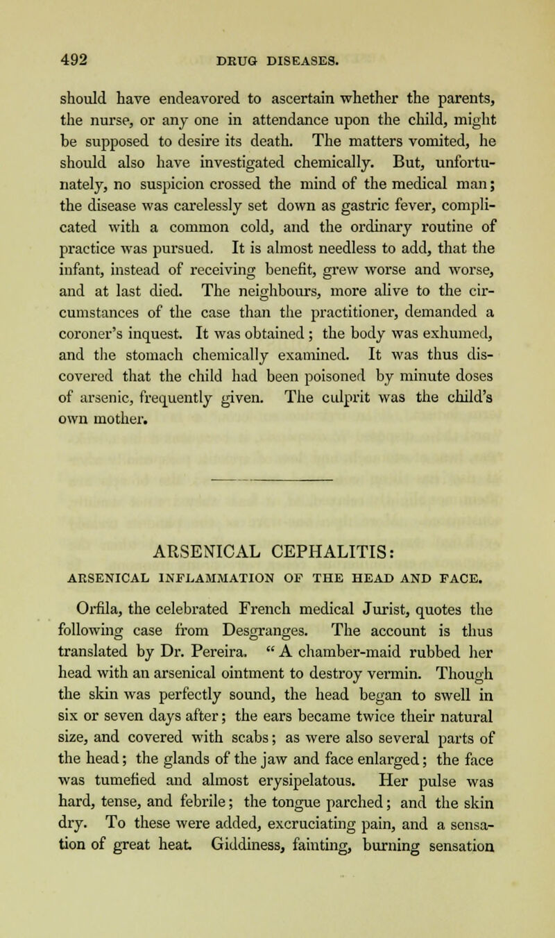 should have endeavored to ascertain whether the parents, the nurse, or any one in attendance upon the child, might be supposed to desire its death. The matters vomited, he should also have investigated chemically. But, unfortu- nately, no suspicion crossed the mind of the medical man; the disease was carelessly set down as gastric fever, compli- cated with a common cold, and the ordinary routine of practice was pursued. It is almost needless to add, that the infant, instead of receiving benefit, grew worse and worse, and at last died. The neighbours, more alive to the cir- cumstances of the case than the practitioner, demanded a coroner's inquest. It was obtained ; the body was exhumed, and the stomach chemically examined. It was thus dis- covered that the child had been poisoned by minute doses of arsenic, frequently given. The culprit was the child's own mother. ARSENICAL CEPHALITIS: ARSENICAL INFLAMMATION OF THE HEAD AND FACE. Orfila, the celebrated French medical Jurist, quotes the following case from Desgranges. The account is thus translated by Dr. Pereira.  A chamber-maid rubbed her head with an arsenical ointment to destroy vermin. Though the skin was perfectly sound, the head began to swell in six or seven days after; the ears became twice their natural size, and covered with scabs; as were also several parts of the head; the glands of the jaw and face enlarged; the face was tumefied and almost erysipelatous. Her pulse was hard, tense, and febrile; the tongue parched; and the skin dry. To these were added, excruciating pain, and a sensa- tion of great heat Giddiness, fainting, burning sensation